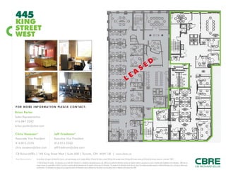 This disclaimer shall apply to CB Richard Ellis Limited, a real estate brokerage, and its Canadian affiliates, CB Richard Ellis Alberta Limited, CB Richard Ellis Manitoba Limited, CB Richard Ellis Québec Limitée and CB Richard Ellis Advisory Services Inc. (collectively “CBRE”).
© 2010 CB Richard Ellis Limited. The information set out herein (the “Information”) is intended for informational purposes only. CBRE has not verified the Information and does not represent, warrant or guarantee the accuracy, correctness and completeness of the Information. CBRE does not
accept or assume any responsibility or liability of any kind in connection with the Information and the recipient’s reliance upon the Information. The recipient of the Information should take such steps as the recipient may deem necessary to verify the Information prior to placing any reliance upon
the Information. The Information may change and any property described in the Information may be withdrawn from the market at any time without notice or obligation to the recipient from CBRE.
FO R MO R E I NFORM AT ION P LEAS E C ONTACT:
CB Richard Ellis | 145 King Street West | Suite 600 | Toronto, ON M5H 1J8 | www.cbre.ca
445
KING
STREET
WEST
Chris Vanexan*
Associate Vice President
416.815.2376
chris.vanexan@cbre.com
Jeff Friedman*
Executive Vice President
416.815.2363
jeff.friedman@cbre.com
*Sales Representative
Common
Washrooms
L E A
S E D
L E A
S E D
Brian Porter
Sales Representative
416.847.3242
brian.porter@cbre.com
 