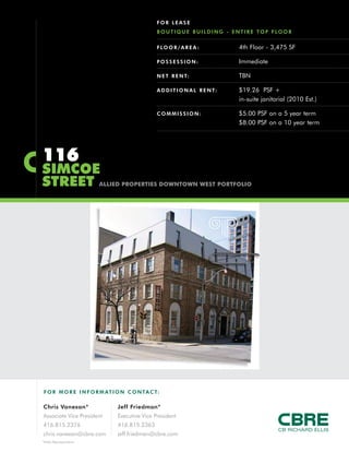 F O R MO RE INFORM AT ION C ONTACT:
Chris Vanexan*
Associate Vice President
416.815.2376
chris.vanexan@cbre.com
Jeff Friedman*
Executive Vice President
416.815.2363
jeff.friedman@cbre.com
*Sales Representative
116
SIMCOE
STREET ALLIED PROPERTIES DOWNTOWN WEST PORTFOLIO
FLOOR/AREA : 4th Floor - 3,475 SF
POSSESSION: Immediate
NET RENT: TBN
ADDITIONAL RENT: $19.26 PSF +
in-suite janitorial (2010 Est.)
COMMISSION: $5.00 PSF on a 5 year term
$8.00 PSF on a 10 year term
FOR LEASE
BOUTIQUE BUILDING - ENTIRE TOP FLOOR
 