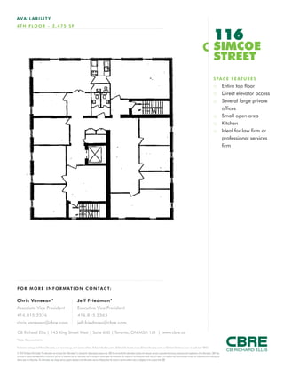 FOR M O RE I NF ORM ATION C ONTAC T:
Chris Vanexan*
Associate Vice President
416.815.2376
chris.vanexan@cbre.com
Jeff Friedman*
Executive Vice President
416.815.2363
jeff.friedman@cbre.com
This disclaimer shall apply to CB Richard Ellis Limited, a real estate brokerage, and its Canadian affiliates, CB Richard Ellis Alberta Limited, CB Richard Ellis Manitoba Limited, CB Richard Ellis Québec Limitée and CB Richard Ellis Advisory Services Inc. (collectively “CBRE”).
© 2010 CB Richard Ellis Limited. The information set out herein (the “Information”) is intended for informational purposes only. CBRE has not verified the Information and does not represent, warrant or guarantee the accuracy, correctness and completeness of the Information. CBRE does
not accept or assume any responsibility or liability of any kind in connection with the Information and the recipient’s reliance upon the Information. The recipient of the Information should take such steps as the recipient may deem necessary to verify the Information prior to placing any
reliance upon the Information. The Information may change and any property described in the Information may be withdrawn from the market at any time without notice or obligation to the recipient from CBRE.
CB Richard Ellis | 145 King Street West | Suite 600 | Toronto, ON M5H 1J8 | www.cbre.ca
*Sales Representative
AVAIL ABI L I TY
4TH FLO O R - 3 ,475 S F
116
SIMCOE
STREET
SPACE FEATURES
:: Entire top floor
:: Direct elevator access
:: Several large private
offices
:: Small open area
:: Kitchen
:: Ideal for law firm or
professional services
firm
 