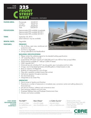 FLOOR/AREA: Promenade 40,502 SF
1st Floor 48,627 SF
2nd Floor 49,235 SF
Total 138,364 SF
POSSESSION: Approximately 25% available immediately
Approximately 25% available Q2 2011
Approximately 50% available Q3 2011
TERM: September 30, 2013
(direct extension may be available)
RENTAL RATE: Negotiable
FEATURES: PREMISES
• Mix of offices, open area, warehouse and
production area
• Furniture is negotiable
• Strong sublandlord and Headlandlord
BUILDING SPECIFICATIONS
• Please contact the sublisting agents for the detailed building specifications
• 18” raised floor (floors 1 and 2)
• Supported by UPS (total capacity of 5,360 KW) and 5 new 400 ton heat pumps/chillers
• Tenant parking available at 1 stall per 3,000 SF leased
• HVAC operates 24/7
• Enhanced security including 24/7 security guards, sign-in procedure and turn stiles
• 4 large, new bi-fuel diesel generators (45,000 gallons of diesel stored on site)
• Back-up capacity 10 Megawatts
• Building can stand alone for up to 8 days
• Fiber-optic capability (multiple diverse fiber entries)
• Cell phone repeaters throughout premises
• Two dock level doors
• Designated as Go Green Plus
AMENITIES
• Quick access to Spadina and Gardiner
• Proximity to a number of restaurants in immediate area, convention centre and walking distance to
Financial Core
• On-site Tim Hortons, cafeteria and convenience store
• Semi-exclusive cafeteria and lunch area
• Employee Wellness Area and Employee Entertainment Area
• Showers and lockers available
325
FRONT
STREET
WEST TORONTO, ONTARIO
FOR
SUBLEASE
FOR MO R E
INFORMATI O N
PL E ASE
CO NTACT
This disclaimer shall apply to CB Richard Ellis Limited, a real estate brokerage, and its Canadian affiliates, CB Richard Ellis Alberta Limited, CB Richard Ellis Manitoba Limited, CB Richard Ellis Québec Limitée and CB Richard Ellis Advisory Services Inc. (collectively “CBRE”).
© 2010 CB Richard Ellis Limited. The information set out herein (the “Information”) is intended for informational purposes only. CBRE has not verified the Information and does not represent, warrant or guarantee the accuracy, correctness and completeness of the Information. CBRE
does not accept or assume any responsibility or liability of any kind in connection with the Information and the recipient’s reliance upon the Information. The recipient of the Information should take such steps as the recipient may deem necessary to verify the Information prior to
placing any reliance upon the Information. The Information may change and any property described in the Information may be withdrawn from the market at any time without notice or obligation to the recipient from CBRE.
Tim Bell**
416 815 2384
tim.bell@cbre.com
Stan Chow*
416 815 2360
stan.chow@cbre.com
J. Colin Currie*
416 815 2331
colin.currie@cbre.com
CB Richard Ellis Limited
145 King Street West, Suite 600
Toronto, Ontario M5H 1J8
T 416 362 2244
F 416 362 8085*Sales Representative
**Broker
 