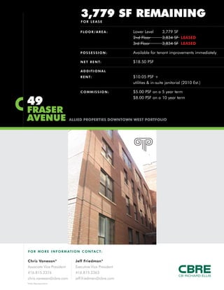 F O R MO RE INFORM AT ION C ONTACT:
Chris Vanexan*
Associate Vice President
416.815.2376
chris.vanexan@cbre.com
Jeff Friedman*
Executive Vice President
416.815.2363
jeff.friedman@cbre.com
*Sales Representative
49
FRASER
AVENUE ALLIED PROPERTIES DOWNTOWN WEST PORTFOLIO
3,779 SF REMAINING
FOR LEASE
FLOOR/AREA : Lower Level 3,779 SF
2nd Floor 3,834 SF LEASED
3rd Floor 3,834 SF LEASED
P OS SESSION: Available for tenant improvements immediately
NET RENT: $18.50 PSF
AD D IT IONAL
RENT: $10.05 PSF +
utilities & in-suite janitorial (2010 Est.)
C OM M ISSION: $5.00 PSF on a 5 year term
$8.00 PSF on a 10 year term
 
