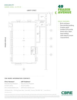 FOR M O RE I NF ORM ATION C ONTAC T:
Chris Vanexan*
Associate Vice President
416.815.2376
chris.vanexan@cbre.com
Jeff Friedman*
Executive Vice President
416.815.2363
jeff.friedman@cbre.com
This disclaimer shall apply to CB Richard Ellis Limited, a real estate brokerage, and its Canadian affiliates, CB Richard Ellis Alberta Limited, CB Richard Ellis Manitoba Limited, CB Richard Ellis Québec Limitée and CB Richard Ellis Advisory Services Inc. (collectively “CBRE”).
© 2010 CB Richard Ellis Limited. The information set out herein (the “Information”) is intended for informational purposes only. CBRE has not verified the Information and does not represent, warrant or guarantee the accuracy, correctness and completeness of the Information. CBRE does
not accept or assume any responsibility or liability of any kind in connection with the Information and the recipient’s reliance upon the Information. The recipient of the Information should take such steps as the recipient may deem necessary to verify the Information prior to placing any
reliance upon the Information. The Information may change and any property described in the Information may be withdrawn from the market at any time without notice or obligation to the recipient from CBRE.
CB Richard Ellis | 145 King Street West | Suite 600 | Toronto, ON M5H 1J8 | www.cbre.ca
*Sales Representative
AVAIL ABI L I TY
LOWER L E VE L : 3 , 779 SF 49
FRASER
AVENUE
SPACE FEATURES
:: Brick and beam
:: Free-standing building
:: Creative space
:: Landlord will provide
tenant with a clean
base building
shell ready for tenant
improvements
LIBERTY STREET
FRASERAVENUE
 