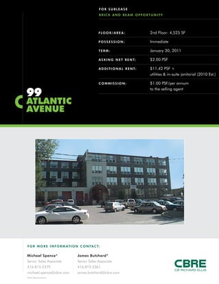 F O R MO RE INFORM AT ION C ONTACT:
Michael Spence*
Senior Sales Associate
416.815.2379
michael.spence@cbre.com
James Butchard*
Senior Sales Associate
416.815.2361
james.butchard@cbre.com
*Sales Representative
99
ATLANTIC
AVENUE
FOR SUBLEASE
BRICK AND BEAM OPPORTUNITY
FLOOR/AREA : 2nd Floor: 4,525 SF
POSSESSION: Immediate
TERM: January 30, 2011
ASKING NET RENT: $2.00 PSF
ADDITIONAL RENT: $11.42 PSF +
utilities & in-suite janitorial (2010 Est.)
COMMISSION: $1.00 PSF/per annum
to the selling agent
 