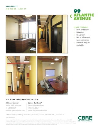 FOR M O RE I NF ORM ATION C ONTAC T:
This disclaimer shall apply to CB Richard Ellis Limited, a real estate brokerage, and its Canadian affiliates, CB Richard Ellis Alberta Limited, CB Richard Ellis Manitoba Limited, CB Richard Ellis Québec Limitée and CB Richard Ellis Advisory Services Inc. (collectively “CBRE”).
© 2010 CB Richard Ellis Limited. The information set out herein (the “Information”) is intended for informational purposes only. CBRE has not verified the Information and does not represent, warrant or guarantee the accuracy, correctness and completeness of the Information. CBRE does
not accept or assume any responsibility or liability of any kind in connection with the Information and the recipient’s reliance upon the Information. The recipient of the Information should take such steps as the recipient may deem necessary to verify the Information prior to placing any
reliance upon the Information. The Information may change and any property described in the Information may be withdrawn from the market at any time without notice or obligation to the recipient from CBRE.
CB Richard Ellis | 145 King Street West | Suite 600 | Toronto, ON M5H 1J8 | www.cbre.ca
*Sales Representative
Michael Spence*
Senior Sales Associate
416.815.2379
michael.spence@cbre.com
James Butchard*
Senior Sales Associate
416.815.2361
james.butchard@cbre.com
AVAIL ABI L I TY
2ND F LO O R - 4 ,525 S F
99
ATLANTIC
AVENUE
SPACE FEATURES
:: Brick and beam
:: Reception
:: Boardroom
:: Mix of offices and
open work area
:: Furniture may be
available
 