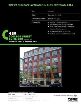 SIZE: 3,520 SF
OFFICE SUBLEASE AVAILABLE IN BUSY MIDTOWN AREA
TERM: December 31st, 2012
ASKING RENTAL RATE: $22.00 semi-gross
COMMENTS:  Top floor – Elevator exposure
 Brick & beam open concept – loft style
S th / t i b i ht lit
489
COLLEGE STREET
SUITE 500
 South / west views – bright, sunlit space
 Exceptional creative space
 Perfect for Marketing, IT, PR Firms
 3 offices, boardroom, kitchen, hardwood
TORONTO ONSUITE 500
ON COLLEGE STREET AT MARKHAM STREET
TORONTO, ON
FOR MORE INFORMATION PLEASE CONTACTFOR MORE INFORMATION PLEASE CONTACT
Tony Gill*
Associate Vice President
416.495.6261
tony.gill@cbre.com *Sales Representative
Michael Spence*
Senior Sales Associate
416.815.2379
michael.spence@cbre.com
For additional information, please visit the website:
www.cbre.ca
 