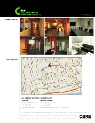 489
COLLEGE STREET
SUITE 500TORONTO, ON www.cbre.ca, www.cbre.ca
INTERIOR PHOTOS
LOCATION MAP
FOR MORE INFORMATION PLEASE CONTACT
Tony Gill*
Associate Vice President
416.495.6261
tony gill@cbre com *Sales Representative
Michael Spence*
Senior Sales Associate
416.815.2379
michael spence@cbre com
This disclaimer shall apply to CB Richard Ellis Limited, a real estate brokerage, and its Canadian affiliates, CB Richard Ellis Alberta Limited, CB Richard Ellis Manitoba Limited, CB Richard Ellis Québec Limitée and CB Richard Ellis Advisory Services Inc. (collectively
"CBRE").
© 2010 CB Richard Ellis Limited. The information set out herein (the "Information") is intended for informational purposes only. CBRE has not verified the Information and does not represent, warrant or guarantee the accuracy, correctness and completeness of the
Information. CBRE does not accept or assume any responsibility or liability of any kind in connection with the Information and the recipient’s reliance upon the Information. The recipient of the Information should take such steps as the recipient may deem
necessary to verify the Information prior to placing any reliance upon the Information. The Information may change and any property described in the Information may be withdrawn from the market at any time without notice or obligation to the recipient from
CBRE.
CB Richard Ellis | 2001 Sheppard Avenue East Suite 300 | Toronto, ON M2J 4Z8
tony.gill@cbre.com Sales Representativemichael.spence@cbre.com
| T 416.494.0600 F 416.494.0600
 