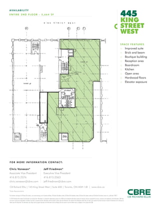 FOR M O RE I NF ORM ATION C ONTAC T:
Chris Vanexan*
Associate Vice President
416.815.2376
chris.vanexan@cbre.com
Jeff Friedman*
Executive Vice President
416.815.2363
jeff.friedman@cbre.com
This disclaimer shall apply to CB Richard Ellis Limited, a real estate brokerage, and its Canadian affiliates, CB Richard Ellis Alberta Limited, CB Richard Ellis Manitoba Limited, CB Richard Ellis Québec Limitée and CB Richard Ellis Advisory Services Inc. (collectively “CBRE”).
© 2010 CB Richard Ellis Limited. The information set out herein (the “Information”) is intended for informational purposes only. CBRE has not verified the Information and does not represent, warrant or guarantee the accuracy, correctness and completeness of the Information. CBRE does
not accept or assume any responsibility or liability of any kind in connection with the Information and the recipient’s reliance upon the Information. The recipient of the Information should take such steps as the recipient may deem necessary to verify the Information prior to placing any
reliance upon the Information. The Information may change and any property described in the Information may be withdrawn from the market at any time without notice or obligation to the recipient from CBRE.
CB Richard Ellis | 145 King Street West | Suite 600 | Toronto, ON M5H 1J8 | www.cbre.ca
*Sales Representative
AVAIL ABI L I TY
ENTIRE 2 ND FLOOR - 5,664 SF 445
KING
STREET
WEST
SPACE FEATURES
:: Improved suite
:: Brick and beam
:: Boutique building
:: Reception area
:: Boardroom
:: Kitchen
:: Open area
:: Hardwood floors
:: Elevator exposure
 