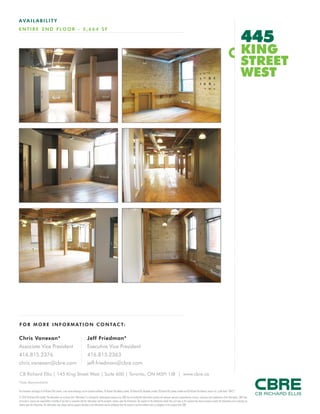 FOR M O RE I NF ORM ATION C ONTAC T:
Chris Vanexan*
Associate Vice President
416.815.2376
chris.vanexan@cbre.com
Jeff Friedman*
Executive Vice President
416.815.2363
jeff.friedman@cbre.com
This disclaimer shall apply to CB Richard Ellis Limited, a real estate brokerage, and its Canadian affiliates, CB Richard Ellis Alberta Limited, CB Richard Ellis Manitoba Limited, CB Richard Ellis Québec Limitée and CB Richard Ellis Advisory Services Inc. (collectively “CBRE”).
© 2010 CB Richard Ellis Limited. The information set out herein (the “Information”) is intended for informational purposes only. CBRE has not verified the Information and does not represent, warrant or guarantee the accuracy, correctness and completeness of the Information. CBRE does
not accept or assume any responsibility or liability of any kind in connection with the Information and the recipient’s reliance upon the Information. The recipient of the Information should take such steps as the recipient may deem necessary to verify the Information prior to placing any
reliance upon the Information. The Information may change and any property described in the Information may be withdrawn from the market at any time without notice or obligation to the recipient from CBRE.
CB Richard Ellis | 145 King Street West | Suite 600 | Toronto, ON M5H 1J8 | www.cbre.ca
*Sales Representative
AVAIL ABI L I TY
ENTIRE 2 ND FLOOR - 5,664 SF
445
KING
STREET
WEST
 