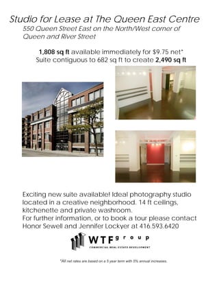 Studio for Lease at The Queen East Centre
  550 Queen Street East on the North/West corner of
  Queen and River Street

       1,808 sq ft available immediately for $9.75 net*
      Suite contiguous to 682 sq ft to create 2,490 sq ft




  Exciting new suite available! Ideal photography studio
  located in a creative neighborhood. 14 ft ceilings,
  kitchenette and private washroom.
  For further information, or to book a tour please contact
  Honor Sewell and Jennifer Lockyer at 416.593.6420




              *All net rates are based on a 5 year term with 5% annual increases.
 