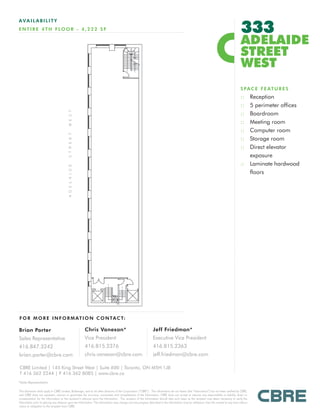 333
AVAILABILITY
E N T I R E 4 T H F LO O R - 4 , 2 2 2 S F

                                                                                                                                                                                           ADELAIDE
                                                                                                                                                                                           STREET
                                                                                                                                                                                           WEST
                                                                                                                                                                                           S P A C E F E AT U R E S
                                                                                                                                                                                           :: Reception
                                                                                                                                                                                           :: 5 perimeter offices
                                                                                                                                                                                           :: Boardroom
                                                                                                                                                                                           :: Meeting room
                                                                                                                                                                                           :: Computer room
                                                                                                                                                                                           :: Storage room
                                                                                                                                                                                           :: Direct elevator
                                                                                                                                                                                              exposure
                                                                                                                                                                                           :: Laminate hardwood
                                                                                                                                                                                              floors




F O R M O R E I N F O R M AT I O N C O N TA C T:

Brian Porter                                           Chris Vanexan*                                            Jeff Friedman*
Sales Representative                                   Vice President                                            Executive Vice President
416.847.3242                                           416.815.2376                                              416.815.2363
brian.porter@cbre.com                                  chris.vanexan@cbre.com                                    jeff.friedman@cbre.com

CBRE Limited | 145 King Street West | Suite 600 | Toronto, ON M5H 1J8
T 416 362 2244 | F 416 362 8085 | www.cbre.ca
*Sales Representative

This disclaimer shall apply to CBRE Limited, Brokerage, and to all other divisions of the Corporation (“CBRE”). The information set out herein (the “Information”) has not been verified by CBRE,
and CBRE does not represent, warrant or guarantee the accuracy, correctness and completeness of the Information. CBRE does not accept or assume any responsibility or liability, direct or
consequential, for the Information or the recipient’s reliance upon the Information. The recipient of the Information should take such steps as the recipient may deem necessary to verify the
Information prior to placing any reliance upon the Information. The Information may change and any property described in the Information may be withdrawn from the market at any time without
notice or obligation to the recipient from CBRE.
 