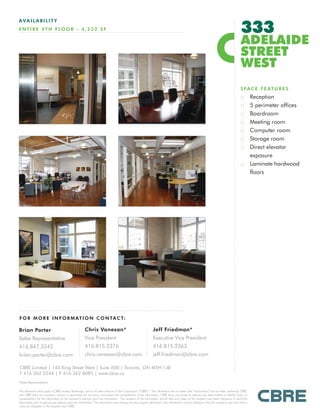 333
AVAILABILITY
E N T I R E 4 T H F LO O R - 4 , 2 2 2 S F

                                                                                                                                                                                           ADELAIDE
                                                                                                                                                                                           STREET
                                                                                                                                                                                           WEST
                                                                                                                                                                                           S P A C E F E AT U R E S
                                                                                                                                                                                           :: Reception
                                                                                                                                                                                           :: 5 perimeter offices
                                                                                                                                                                                           :: Boardroom
                                                                                                                                                                                           :: Meeting room
                                                                                                                                                                                           :: Computer room
                                                                                                                                                                                           :: Storage room
                                                                                                                                                                                           :: Direct elevator
                                                                                                                                                                                              exposure
                                                                                                                                                                                           :: Laminate hardwood
                                                                                                                                                                                              floors




F O R M O R E I N F O R M AT I O N C O N TA C T:

Brian Porter                                           Chris Vanexan*                                            Jeff Friedman*
Sales Representative                                   Vice President                                            Executive Vice President
416.847.3242                                           416.815.2376                                              416.815.2363
brian.porter@cbre.com                                  chris.vanexan@cbre.com                                    jeff.friedman@cbre.com

CBRE Limited | 145 King Street West | Suite 600 | Toronto, ON M5H 1J8
T 416 362 2244 | F 416 362 8085 | www.cbre.ca
*Sales Representative

This disclaimer shall apply to CBRE Limited, Brokerage, and to all other divisions of the Corporation (“CBRE”). The information set out herein (the “Information”) has not been verified by CBRE,
and CBRE does not represent, warrant or guarantee the accuracy, correctness and completeness of the Information. CBRE does not accept or assume any responsibility or liability, direct or
consequential, for the Information or the recipient’s reliance upon the Information. The recipient of the Information should take such steps as the recipient may deem necessary to verify the
Information prior to placing any reliance upon the Information. The Information may change and any property described in the Information may be withdrawn from the market at any time without
notice or obligation to the recipient from CBRE.
 