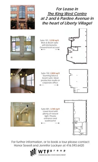 For Lease in
                         The King West Centre
                     at 2 and 6 Pardee Avenue in
                      the heart of Liberty Village!



                    Suite 101, 3,318 sq ft.
                     Brick & Beam suite
                      with kitchenette.
                    Ground level access!




                     Suite 102, 2,824 sq ft
                       Stunning brick &
                      beam suite. Ideal
                     production studio or
                      corporate office.




                     Suite 001, 3,765 sq ft
                       Lower level with
                      plenty of natural
                         light. Private
                        entrance and
                         washrooms!




For further information, or to book a tour please contact
  Honor Sewell and Jennifer Lockyer at 416.593.6420
 