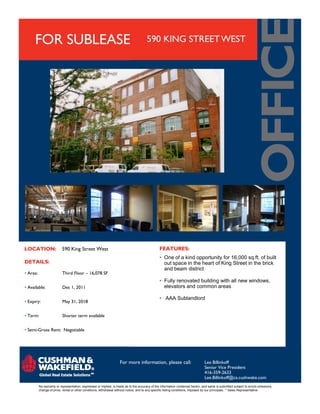 FOR SUBLEASE                                                                     590 KING STREET WEST




LOCATION:                 590 King Street West                                                  FEATURES:
                                                                                                • One of a kind opportunity for 16,000 sq.ft. of built
DETAILS:                                                                                          out space in the heart of King Street in the brick
                                                                                                  and beam district
• Area:                   Third Floor – 16,078 SF
                                                                                                • Fully renovated building with all new windows,
• Available:              Dec 1, 2011                                                             elevators and common areas

                                                                                                • AAA Sublandlord
• Expiry:                 May 31, 2018


• Term:                   Shorter term available


• Semi-Gross Rent: Negotiable




                                                                   For more information, please call:                           Lee Billinkoff
                                                                                                                                Senior Vice President
                                                                                                                                416-359-2633
                                                                                                                                Lee.Billinkoff@ca.cushwake.com
          No warranty or representation, expressed or implied, is made as to the accuracy of the information contained herein, and same is submitted subject to errors omissions,
          change of price, rental or other conditions, withdrawal without notice, and to any specific listing conditions, imposed by our principals. * Sales Representative
 