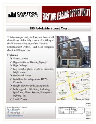 380 Adelaide Street West

This is an opportunity to lease one floor or all
three floors of this fully renovated building in
the Warehouse Precinct of the Toronto
Entertainment District. Each floor comprises
about 5,000 square feet.
Features:
   Great Location
   Opportunity for Building Signage
   High Ceilings
   Large double glazed windows that open,
     bright space.
   Hardwood Floors
   Each floor has independent HVAC
    Controls
   Freight Elevator and Loading Dock
   Fully upgraded Life Safety including
    Sprinklers, Alarm System, Emergency
    Lighting, etc.
   Ample Power

Main Leasing Contact
Harry Glicksman
Capitol Buildings
Tel: (416) 596-0556 x 257
Fax: (416) 596-7390
harry@capbuildings.com
 