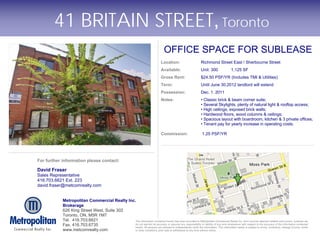 41 BRITAIN STREET, Toronto
                                                                                         OFFICE SPACE FOR SUBLEASE
                                                                                      Location:                      Richmond Street East / Sherbourne Street
                                                                                      Available:                     Unit: 300              1,125 SF
                                                                                      Gross Rent:                    $24.50 PSF/YR (Includes TMI & Utilities)
                                                                                      Term:                          Until June 30.2012 landlord will extend
                                                                                      Possession:                    Dec. 1. 2011
                                                                                      Notes:                         • Classic brick & beam corner suite;
                                                                                                                     • Several Skylights, plenty of natural light & rooftop access;
                                                                                                                     • High ceilings, exposed brick walls;
                                                                                                                     • Hardwood floors, wood columns & ceilings;
                                                                                                                     • Spacious layout with boardroom, kitchen & 3 private offices;
                                                                                                                     • Tenant pay for yearly increase in operating costs.

                                                                                      Commission:                     1.25 PSF/YR




For further information please contact:

David Fraser
Sales Representative
416.703.6621 Ext. 223
david.fraser@metcomrealty.com


            Metropolitan Commercial Realty Inc.
            Brokerage
            626 King Street West, Suite 302
            Toronto, ON, M5R 1M7
            Tel. 416.703.6621                  The information contained herein has been provided to Metropolitan Commercial Realty Inc. from sources deemed reliable and correct, however we
            Fax. 416.703.6735                  do not warrant its accuracy or assume any responsibility or liability of any kind whatsoever with respect to the accuracy of the information contained
                                               herein. All persons are advised to independently verify the information. The information herein is subject to errors, omissions, change of price, rental
            www.metcomrealty.com               or other conditions, prior sale or withdrawal at any time without notice.
 