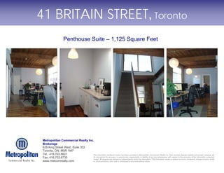 41 BRITAIN STREET, Toronto
                       Penthouse Suite – 1,125 Square Feet




 Metropolitan Commercial Realty Inc.
 Brokerage
 626 King Street West, Suite 302
 Toronto, ON, M5R 1M7
 Tel. 416.703.6621                  The information contained herein has been provided to Metropolitan Commercial Realty Inc. from sources deemed reliable and correct, however we
 Fax. 416.703.6735                  do not warrant its accuracy or assume any responsibility or liability of any kind whatsoever with respect to the accuracy of the information contained
                                    herein. All persons are advised to independently verify the information. The information herein is subject to errors, omissions, change of price, rental
 www.metcomrealty.com               or other conditions, prior sale or withdrawal at any time without notice.
 