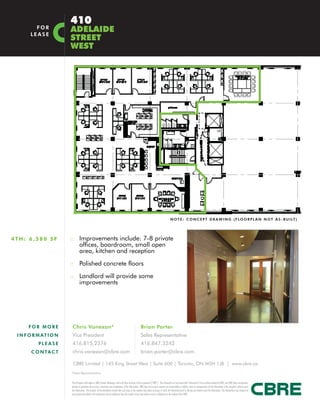 410
         FOR
       LEASE
                        ADELAIDE
                        STREET
                        WEST




                                                                                                                                                     N O T E : C O N C E P T D R A W I N G ( F L O O R P L A N N O T A S - B U I LT )




4TH: 6,580 SF           :: Improvements include: 7-8 private
                                 offices, boardroom, small open
                                 area, kitchen and reception

                        :: Polished concrete floors

                        :: Landlord will provide some
                                 improvements




      FOR MORE          Chris Vanexan*                                                                         Brian Porter
 I N F O R M AT I O N   Vice President                                                                         Sales Representative
           PLEASE       416.815.2376                                                                           416.847.3242
       C O N TA C T     chris.vanexan@cbre.com                                                                 brian.porter@cbre.com

                         CBRE Limited | 145 King Street West | Suite 600 | Toronto, ON M5H 1J8 | www.cbre.ca
                        *Sales Representative


                        This disclaimer shall apply to CBRE Limited, Brokerage, and to all other divisions of the Corporation (“CBRE”). The information set out herein (the “Information”) has not been verified by CBRE, and CBRE does not represent,
                        warrant or guarantee the accuracy, correctness and completeness of the Information. CBRE does not accept or assume any responsibility or liability, direct or consequential, for the Information or the recipient’s reliance upon
                        the Information. The recipient of the Information should take such steps as the recipient may deem necessary to verify the Information prior to placing any reliance upon the Information. The Information may change and
                        any property described in the Information may be withdrawn from the market at any time without notice or obligation to the recipient from CBRE.
 