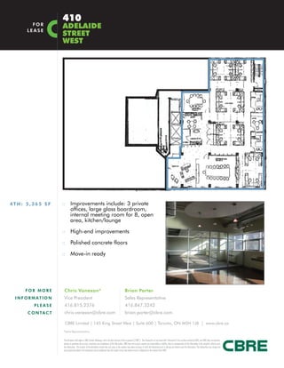 410
         FOR
       LEASE
                        ADELAIDE
                        STREET
                        WEST




4TH: 5,365 SF           :: Improvements include: 3 private
                                 offices, large glass boardroom,
                                 internal meeting room for 8, open
                                 area, kitchen/lounge

                        :: High-end improvements

                        :: Polished concrete floors

                        :: Move-in ready




      FOR MORE          Chris Vanexan*                                                                         Brian Porter
 I N F O R M AT I O N   Vice President                                                                         Sales Representative
           PLEASE       416.815.2376                                                                           416.847.3242
       C O N TA C T     chris.vanexan@cbre.com                                                                 brian.porter@cbre.com

                         CBRE Limited | 145 King Street West | Suite 600 | Toronto, ON M5H 1J8 | www.cbre.ca
                        *Sales Representative


                        This disclaimer shall apply to CBRE Limited, Brokerage, and to all other divisions of the Corporation (“CBRE”). The information set out herein (the “Information”) has not been verified by CBRE, and CBRE does not represent,
                        warrant or guarantee the accuracy, correctness and completeness of the Information. CBRE does not accept or assume any responsibility or liability, direct or consequential, for the Information or the recipient’s reliance upon
                        the Information. The recipient of the Information should take such steps as the recipient may deem necessary to verify the Information prior to placing any reliance upon the Information. The Information may change and
                        any property described in the Information may be withdrawn from the market at any time without notice or obligation to the recipient from CBRE.
 