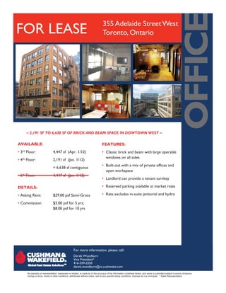 355 Adelaide Street West
FOR LEASE                                                                         Toronto, Ontario




     ~ 2,191 SF TO 6,638 SF OF BRICK AND BEAM SPACE IN DOWTOWN WEST ~

AVAILABLE:                                                                       FEATURES:
• 3rd Floor:                   4,447 sf (Apr. 1/12)                              • Classic brick and beam with large operable
                                                                                   windows on all sides
• 4th Floor:                   2,191 sf (Jan. 1/12)
                                                                                 • Built-out with a mix of private offices and
                               = 6,638 sf contiguous
                                                                                   open workspace
• 6th Floor:                   4,447 sf (Jan. 1/12)
                                                                                 • Landlord can provide a tenant turnkey
                                                                                                p                      y

DETAILS:                                                                         • Reserved parking available at market rates

• Asking Rent:                 $29.00 psf Semi-Gross                             • Rate excludes in-suite janitorial and hydro

• Commission:                  $5.00 psf for 5 yrs;
                               $8.00 psf for 10 yrs




                                                    For more information, please call:
                                                    Derek Woodburn
                                                    Vice President*
                                                    416-359-2350
                                                    derek.woodburn@ca.cushwake.com
      No warranty or representation, expressed or implied, is made as to the accuracy of the information contained herein, and same is submitted subject to errors omissions,
      change of price, rental or other conditions, withdrawal without notice, and to any specific listing conditions, imposed by our principals. * Sales Representative
 