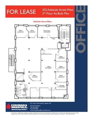 355 Adelaide Street West
FOR LEASE                                                                    3rd Floor As-Built Plan

                                                       Adelaide Street West




                                               For more information, please call:
                                               Derek Woodburn
                                               Vice President*
                                               416-359-2350
                                               derek.woodburn@ca.cushwake.com
 No warranty or representation, expressed or implied, is made as to the accuracy of the information contained herein, and same is submitted subject to errors omissions,
 change of price, rental or other conditions, withdrawal without notice, and to any specific listing conditions, imposed by our principals. * Sales Representative
 