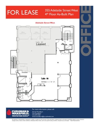355 Adelaide Street West
FOR LEASE                                                                    4th Floor As-Built Plan

                                                       Adelaide Street West




                                                        Leased




                                               For more information, please call:
                                               Derek Woodburn
                                               Vice President*
                                               416-359-2350
                                               derek.woodburn@ca.cushwake.com
 No warranty or representation, expressed or implied, is made as to the accuracy of the information contained herein, and same is submitted subject to errors omissions,
 change of price, rental or other conditions, withdrawal without notice, and to any specific listing conditions, imposed by our principals. * Sales Representative
 