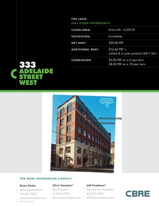 FOR LEASE
                                              F U L L F LO O R O P P O R T U N I T Y

                                              F LO O R / A R E A :                 Entire 4th - 4,222 SF

                                              POSSESSION:                          Immediate

                                              N E T R E N T:                       $20.00 PSF

                                              A D D I T I O N A L R E N T:         $16.66 PSF +
                                                                                   utilities & in-suite janitorial (2011 Est.)

                                              COMMISSION:                          $5.00 PSF on a 5 year term

333                                                                                $8.00 PSF on a 10 year term

ADELAIDE
STREET
WEST




F O R M O R E I N F O R M AT I O N C O N TA C T:


Brian Porter                 Chris Vanexan*                    Jeff Friedman*
Sales Representative         Vice President                    Executive Vice President
416.847.3242                 416.815.2376                      416.815.2363
brian.porter@cbre.com        chris.vanexan@cbre.com            jeff.friedman@cbre.com
*Sales Representative
 