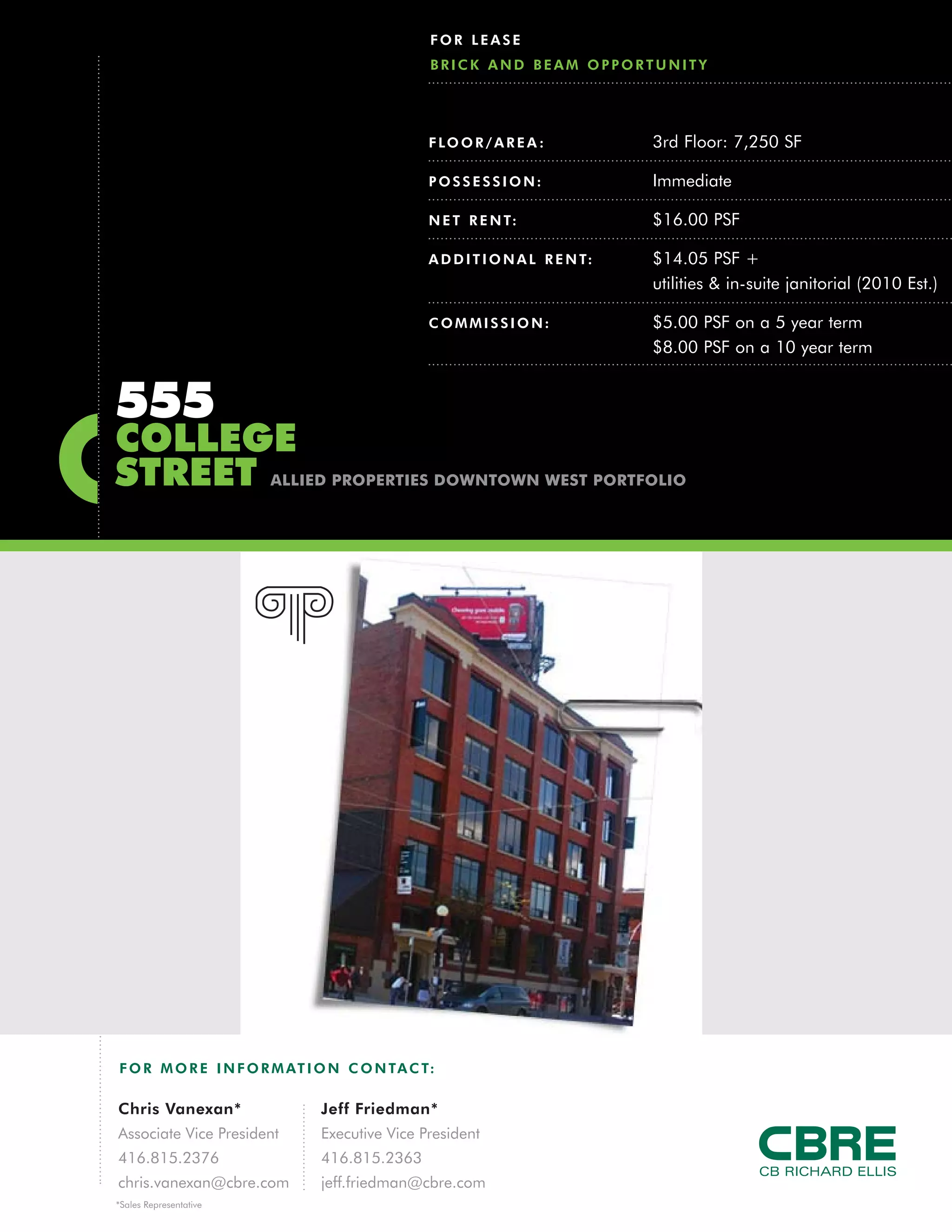 FOR LEASE
                                               BRICK AND BEAM OPPORTUNITY




                                               F LO O R / A R E A :           3rd Floor: 7,250 SF

                                               POSSESSION:                    Immediate

                                               N E T R E N T:                 $16.00 PSF

                                               A D D I T I O N A L R E N T:   $14.05 PSF +
                                                                              utilities & in-suite janitorial (2010 Est.)

                                               COMMISSION:                    $5.00 PSF on a 5 year term
                                                                              $8.00 PSF on a 10 year term


555
COLLEGE
STREET                  ALLIED PROPERTIES DOWNTOWN WEST PORTFOLIO




F O R M O R E I N F O R M AT I O N C O N TA C T:

Chris Vanexan*                Jeff Friedman*
Associate Vice President      Executive Vice President
416.815.2376                  416.815.2363
chris.vanexan@cbre.com        jeff.friedman@cbre.com
*Sales Representative
 