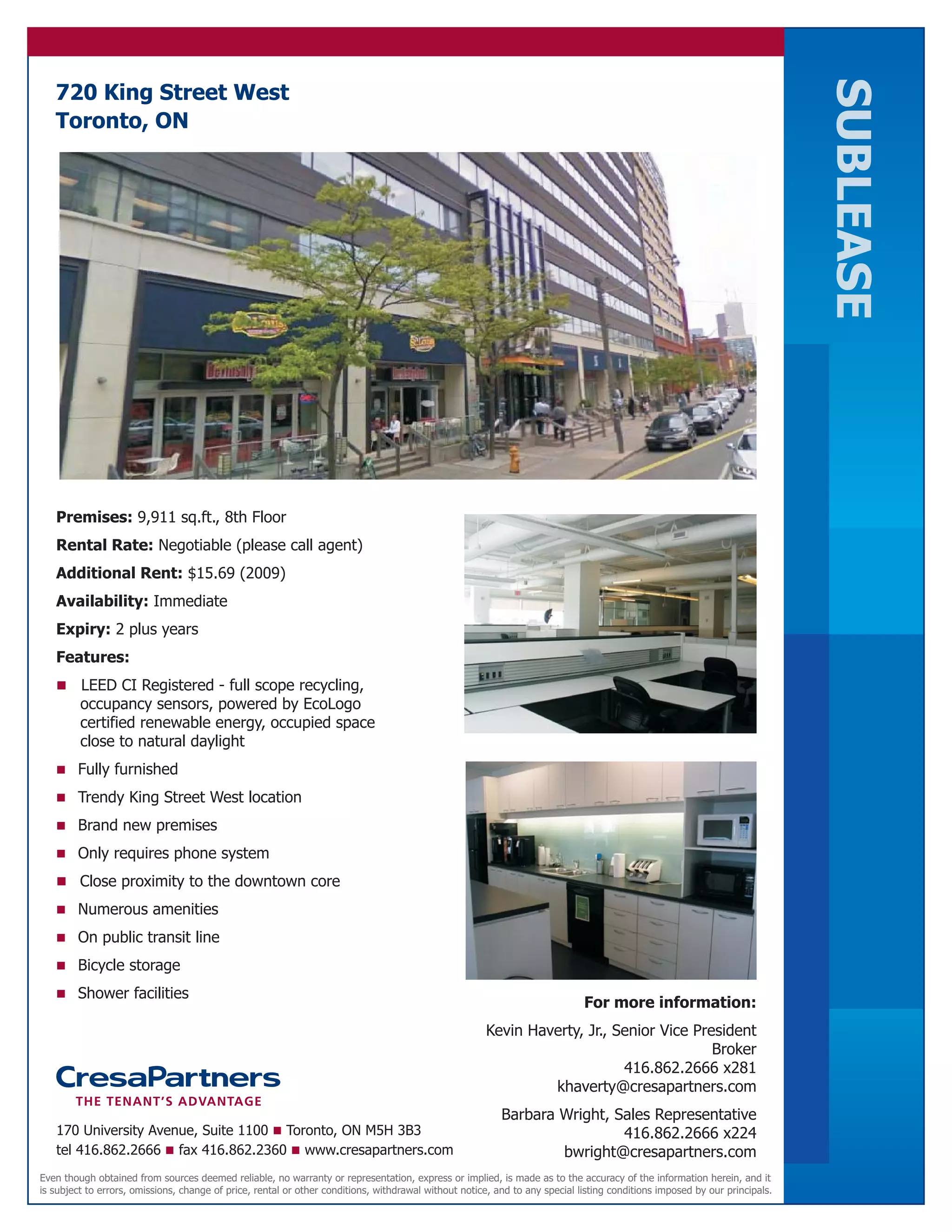 SUBLEASE
   720 King Street West
   Toronto, ON




   Premises: 9,911 sq.ft., 8th Floor
   Rental Rate: Negotiable (please call agent)
   Additional Rent: $15.69 (2009)
   Availability: Immediate
   Expiry: 2 plus years
   Features:
   n     LEED CI Registered - full scope recycling,
         occupancy sensors, powered by EcoLogo
         certified renewable energy, occupied space
         close to natural daylight
   n Fully furnished

   n Trendy King Street West location

   n Brand new premises

   n Only requires phone system

   n Close proximity to the downtown core
   n Numerous amenities

   n On public transit line

   n Bicycle storage

   n Shower facilities
                                                                                                                             For more information:
                                                                                                      Kevin Haverty, Jr., Senior Vice President
                                                                                                                                         Broker
                                                                                                                           416.862.2666 x281
                                                                                                               khaverty@cresapartners.com
                                                                                                          Barbara Wright, Sales Representative
   170 University Avenue, Suite 1100 n Toronto, ON M5H 3B3                                                                 416.862.2666 x224
   tel 416.862.2666 n fax 416.862.2360 n www.cresapartners.com                                                    bwright@cresapartners.com
Even though obtained from sources deemed reliable, no warranty or representation, express or implied, is made as to the accuracy of the information herein, and it
is subject to errors, omissions, change of price, rental or other conditions, withdrawal without notice, and to any special listing conditions imposed by our principals.
 