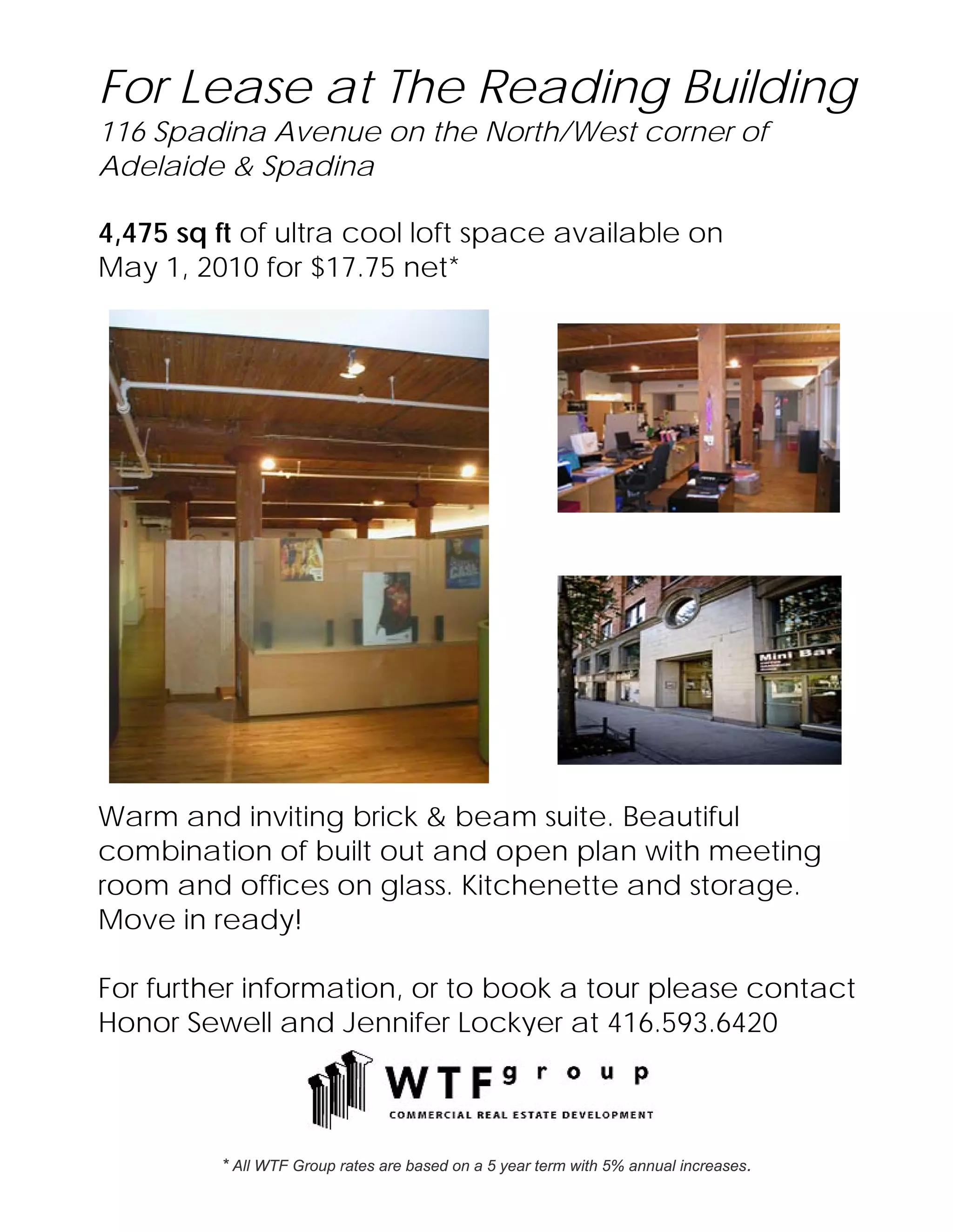 For Lease at The Reading Building
116 Spadina Avenue on the North/West corner of
Adelaide & Spadina

4,475 sq ft of ultra cool loft space available on
May 1, 2010 for $17.75 net*




Warm and inviting brick & beam suite. Beautiful
combination of built out and open plan with meeting
room and offices on glass. Kitchenette and storage.
Move in ready!

For further information, or to book a tour please contact
Honor Sewell and Jennifer Lockyer at 416.593.6420



         * All WTF Group rates are based on a 5 year term with 5% annual increases.
 