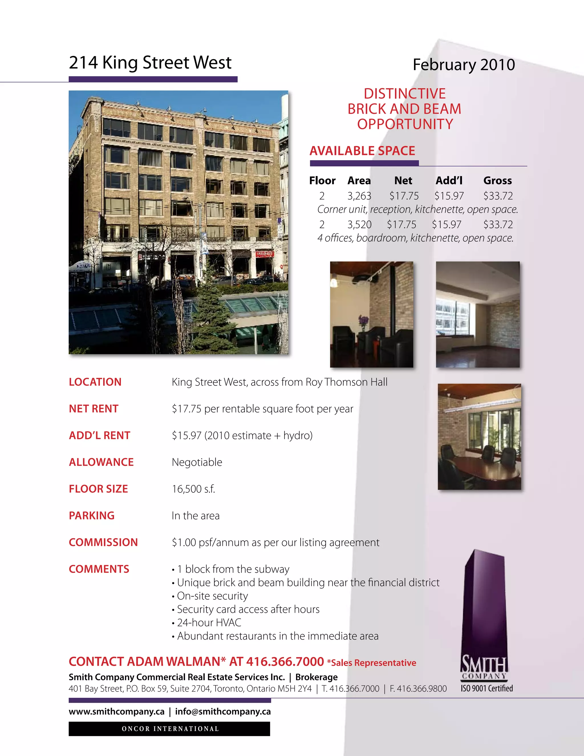 214 King Street West                                                                       February 2010
                                                                            DISTINCTIVE
                                                                          BRICK aND BEaM
                                                                           OPPORTUNITY
                                                                AVAILABLE SPACE

                                                                Floor Area           Net       Add’l      Gross
                                                                  2       3,263     $17.75 $15.97         $33.72
                                                                  Corner unit, reception, kitchenette, open space.
                                                                  2       3,520 $17.75 $15.97             $33.72
                                                                  4 offices, boardroom, kitchenette, open space.




LOCATION                   King Street West, across from Roy Thomson Hall

NET RENT                   $17.75 per rentable square foot per year

ADD’L RENT                 $15.97 (2010 estimate + hydro)

ALLOWANCE                  Negotiable

FLOOR SIZE                 16,500 s.f.

PARKING                    In the area

COMMISSION                 $1.00 psf/annum as per our listing agreement

COMMENTS                   • 1 block from the subway
                           • Unique brick and beam building near the financial district
                           • On-site security
                           • Security card access after hours
                           • 24-hour HVAC
                           • Abundant restaurants in the immediate area

CONTACT ADAM WALMAN* AT 416.366.7000 *Sales Representative
Smith Company Commercial Real Estate Services Inc. | Brokerage
401 Bay Street, P.O. Box 59, Suite 2704, Toronto, Ontario M5H 2Y4 | T. 416.366.7000 | F. 416.366.9800   ISO 9001 Certified

www.smithcompany.ca | info@smithcompany.ca
 