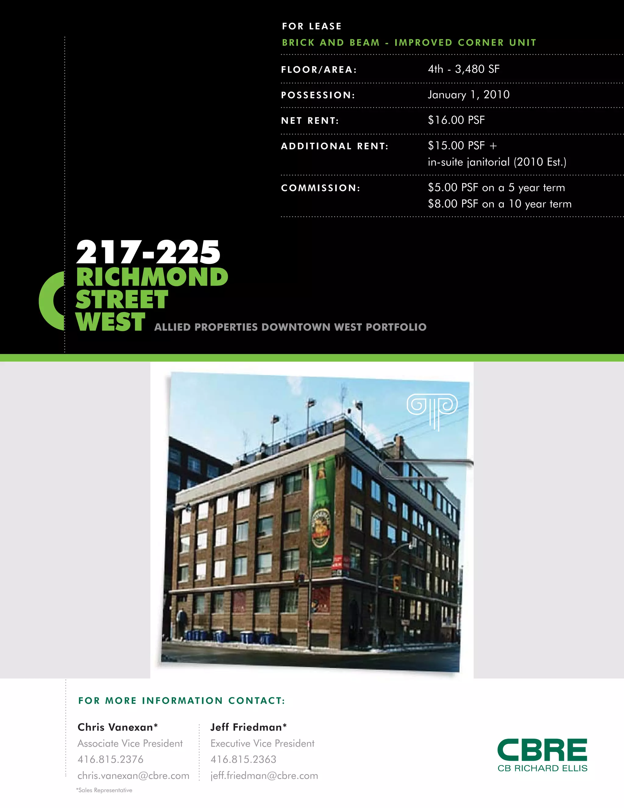 FOR LEASE
                                                BRICK AND BEAM - IMPROVED CORNER UNIT

                                                F LO O R / A R E A :           4th - 3,480 SF

                                                POSSESSION:                    January 1, 2010

                                                N E T R E N T:                 $16.00 PSF

                                                A D D I T I O N A L R E N T:   $15.00 PSF +
                                                                               in-suite janitorial (2010 Est.)

                                                COMMISSION:                    $5.00 PSF on a 5 year term
                                                                               $8.00 PSF on a 10 year term



217-225
RICHMOND
STREET
WEST                    ALLIED PROPERTIES DOWNTOWN WEST PORTFOLIO




F O R M O R E I N F O R M AT I O N C O N TA C T:

Chris Vanexan*                  Jeff Friedman*
Associate Vice President        Executive Vice President
416.815.2376                    416.815.2363
chris.vanexan@cbre.com          jeff.friedman@cbre.com
*Sales Representative
 