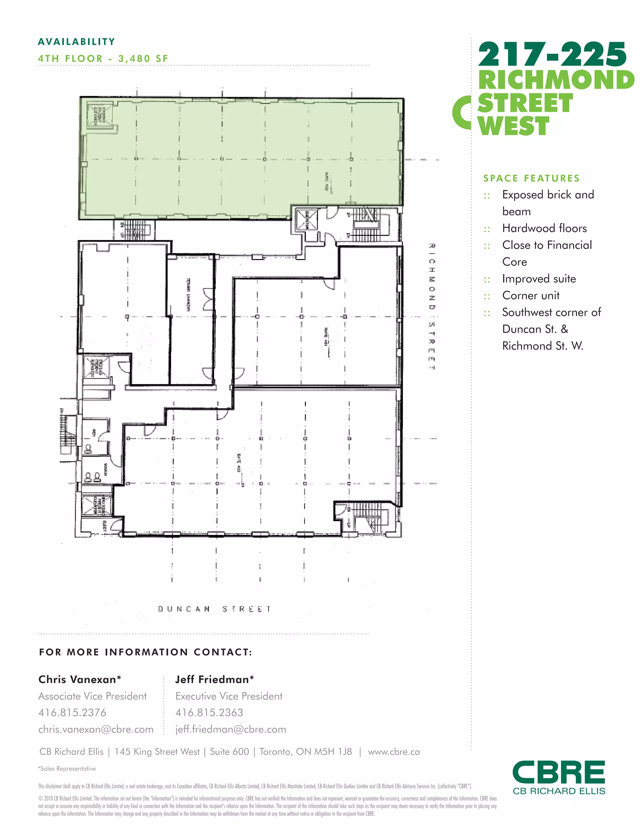 217-225
AVAILABILITY
4 T H F LO O R - 3 , 4 8 0 S F

                                                                                                                                                                                                                                                                                         RICHMOND
                                                                                                                                                                                                                                                                                         STREET
                                                                                                                                                                                                                                                                                         WEST
                                                                                                                                                                                                                                                                                         S P A C E F E AT U R E S
                                                                                                                                                                                                                                                                                         :: Exposed brick and
                                                                                                                                                                                                                                                                                            beam
                                                                                                                                                                                                                                                                                         :: Hardwood floors
                                                                                                                                                                                                                                                                                         :: Close to Financial
                                                                                                                                                                                                                                                                                            Core
                                                                                                                                                                                                                                                                                         :: Improved suite
                                                                                                                                                                                                                                                                                         :: Corner unit
                                                                                                                                                                                                                                                                                         :: Southwest corner of
                                                                                                                                                                                                                                                                                            Duncan St. &
                                                                                                                                                                                                                                                                                            Richmond St. W.




F O R M O R E I N F O R M AT I O N C O N TA C T:

Chris Vanexan*                                                                         Jeff Friedman*
Associate Vice President                                                               Executive Vice President
416.815.2376                                                                           416.815.2363
chris.vanexan@cbre.com                                                                 jeff.friedman@cbre.com

CB Richard Ellis | 145 King Street West | Suite 600 | Toronto, ON M5H 1J8 | www.cbre.ca
*Sales Representative

This disclaimer shall apply to CB Richard Ellis Limited, a real estate brokerage, and its Canadian affiliates, CB Richard Ellis Alberta Limited, CB Richard Ellis Manitoba Limited, CB Richard Ellis Québec Limitée and CB Richard Ellis Advisory Services Inc. (collectively “CBRE”).
© 2010 CB Richard Ellis Limited. The information set out herein (the “Information”) is intended for informational purposes only. CBRE has not verified the Information and does not represent, warrant or guarantee the accuracy, correctness and completeness of the Information. CBRE does
not accept or assume any responsibility or liability of any kind in connection with the Information and the recipient’s reliance upon the Information. The recipient of the Information should take such steps as the recipient may deem necessary to verify the Information prior to placing any
reliance upon the Information. The Information may change and any property described in the Information may be withdrawn from the market at any time without notice or obligation to the recipient from CBRE.
 