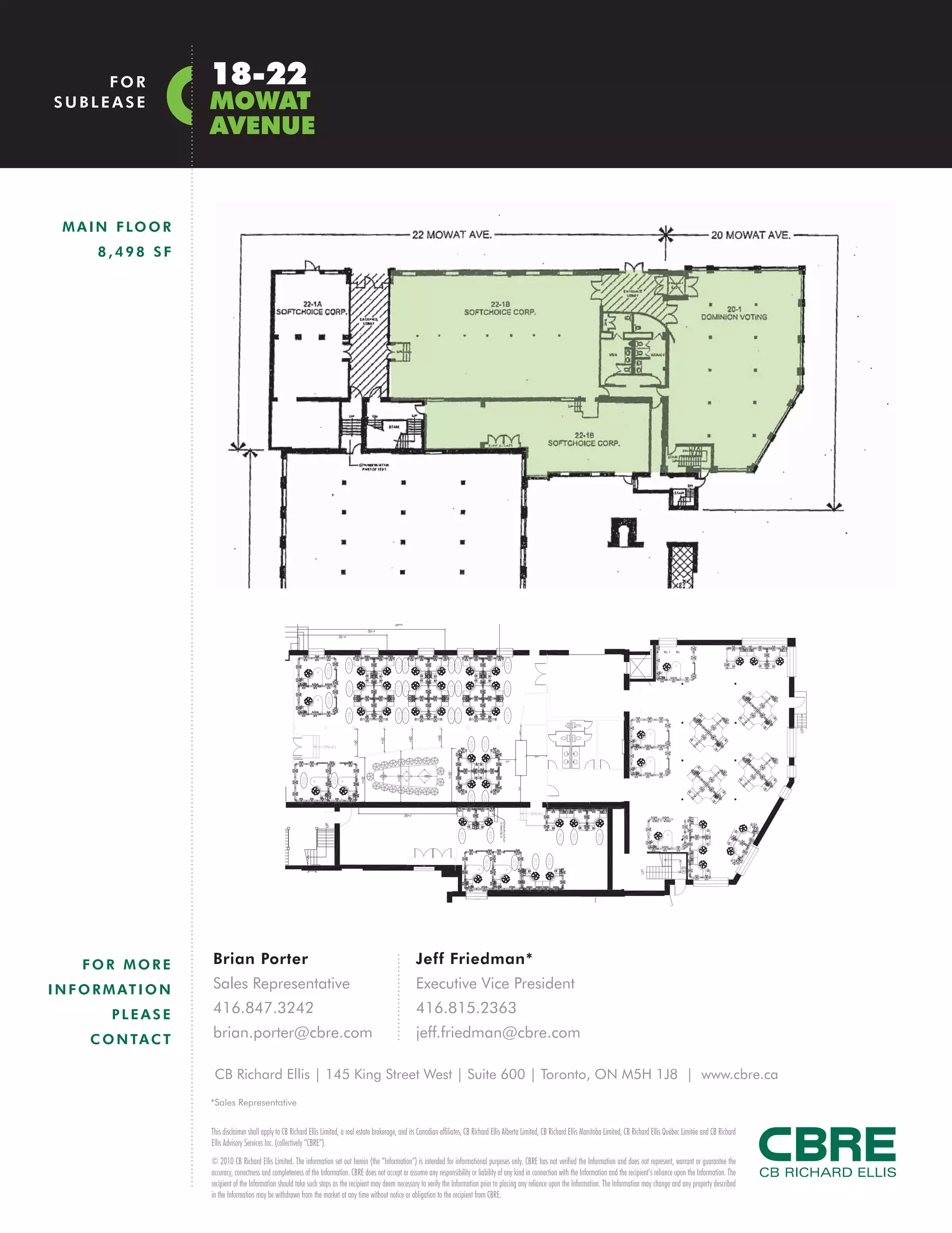FOR               18-22
SUBLEASE               MOWAT
                       AVENUE


  M A I N F LO O R
        8,498 SF




     FOR MORE          Brian Porter                                                                            Jeff Friedman*
I N F O R M AT I O N   Sales Representative                                                                    Executive Vice President
          PLEASE       416.847.3242                                                                            416.815.2363

      C O N TA C T     brian.porter@cbre.com                                                                   jeff.friedman@cbre.com

                        CB Richard Ellis | 145 King Street West | Suite 600 | Toronto, ON M5H 1J8 | www.cbre.ca
                       *Sales Representative


                       This disclaimer shall apply to CB Richard Ellis Limited, a real estate brokerage, and its Canadian affiliates, CB Richard Ellis Alberta Limited, CB Richard Ellis Manitoba Limited, CB Richard Ellis Québec Limitée and CB Richard
                       Ellis Advisory Services Inc. (collectively “CBRE”).
                       © 2010 CB Richard Ellis Limited. The information set out herein (the “Information”) is intended for informational purposes only. CBRE has not verified the Information and does not represent, warrant or guarantee the
                       accuracy, correctness and completeness of the Information. CBRE does not accept or assume any responsibility or liability of any kind in connection with the Information and the recipient’s reliance upon the Information. The
                       recipient of the Information should take such steps as the recipient may deem necessary to verify the Information prior to placing any reliance upon the Information. The Information may change and any property described
                       in the Information may be withdrawn from the market at any time without notice or obligation to the recipient from CBRE.
 