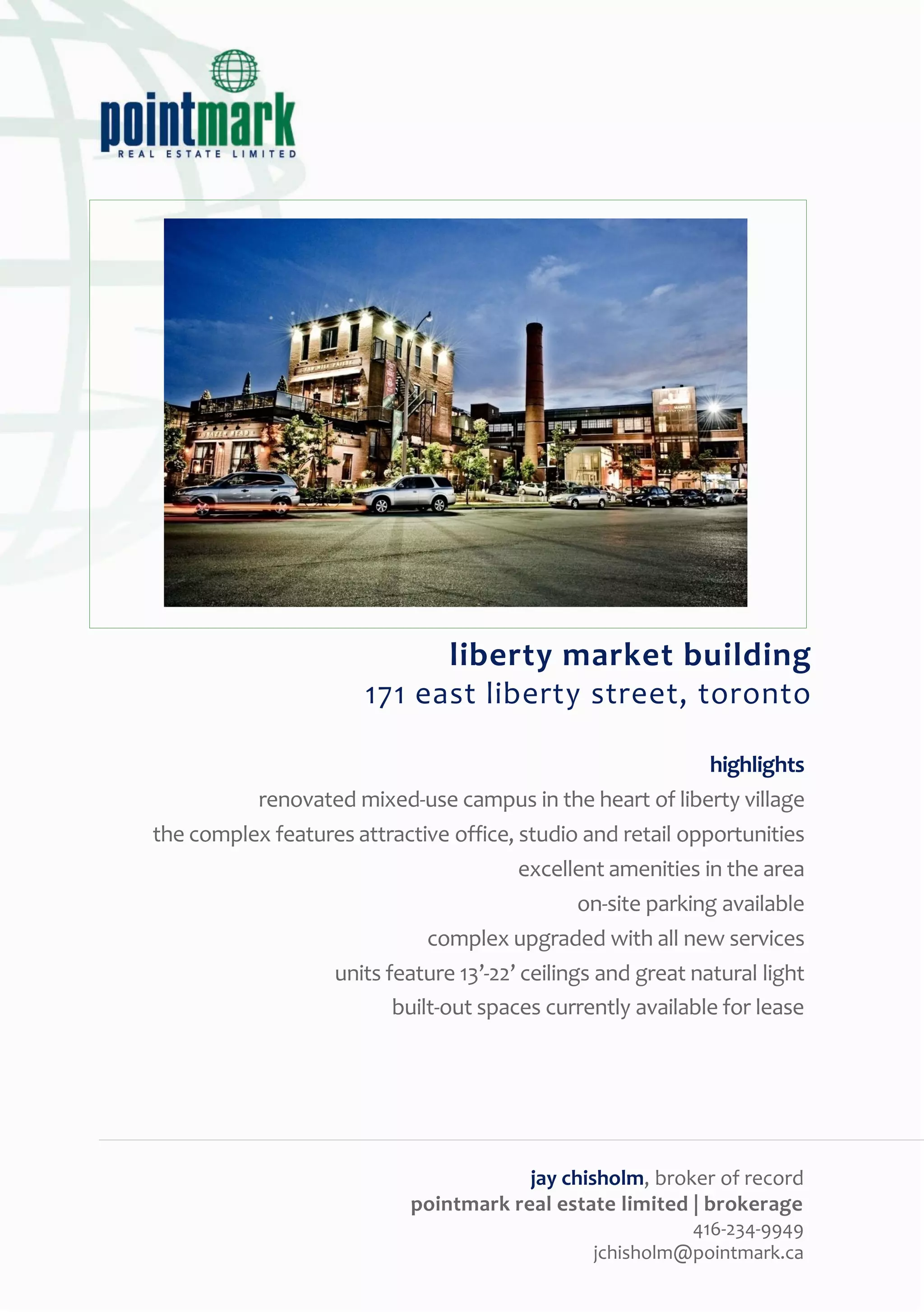 liberty market building
                       171 east liberty street, toronto

                                                             highlights
          renovated mixed-use campus in the heart of liberty village
the complex features attractive office, studio and retail opportunities
                                        excellent amenities in the area
                                               on-site parking available
                             complex upgraded with all new services
                  units feature 13’-22’ ceilings and great natural light
                         built-out spaces currently available for lease




                                        jay chisholm, broker of record
                            pointmark real estate limited | brokerage
                                                          416-234-9949
                                                jchisholm@pointmark.ca
 