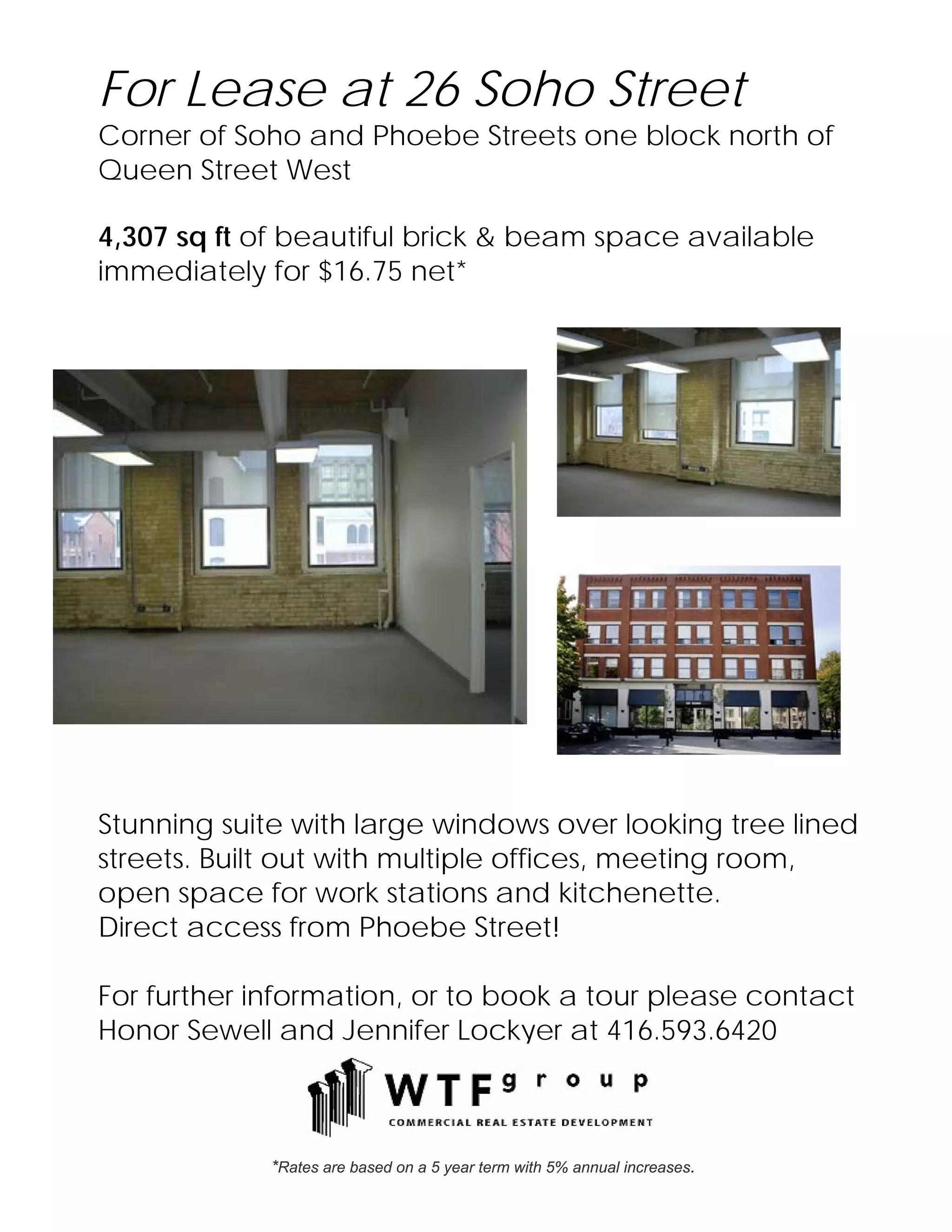 For Lease at 26 Soho Street
Corner of Soho and Phoebe Streets one block north of
Queen Street West

4,307 sq ft of beautiful brick & beam space available
immediately for $16.75 net*




Stunning suite with large windows over looking tree lined
streets. Built out with multiple offices, meeting room,
open space for work stations and kitchenette.
Direct access from Phoebe Street!

For further information, or to book a tour please contact
Honor Sewell and Jennifer Lockyer at 416.593.6420



             *Rates are based on a 5 year term with 5% annual increases.
 
