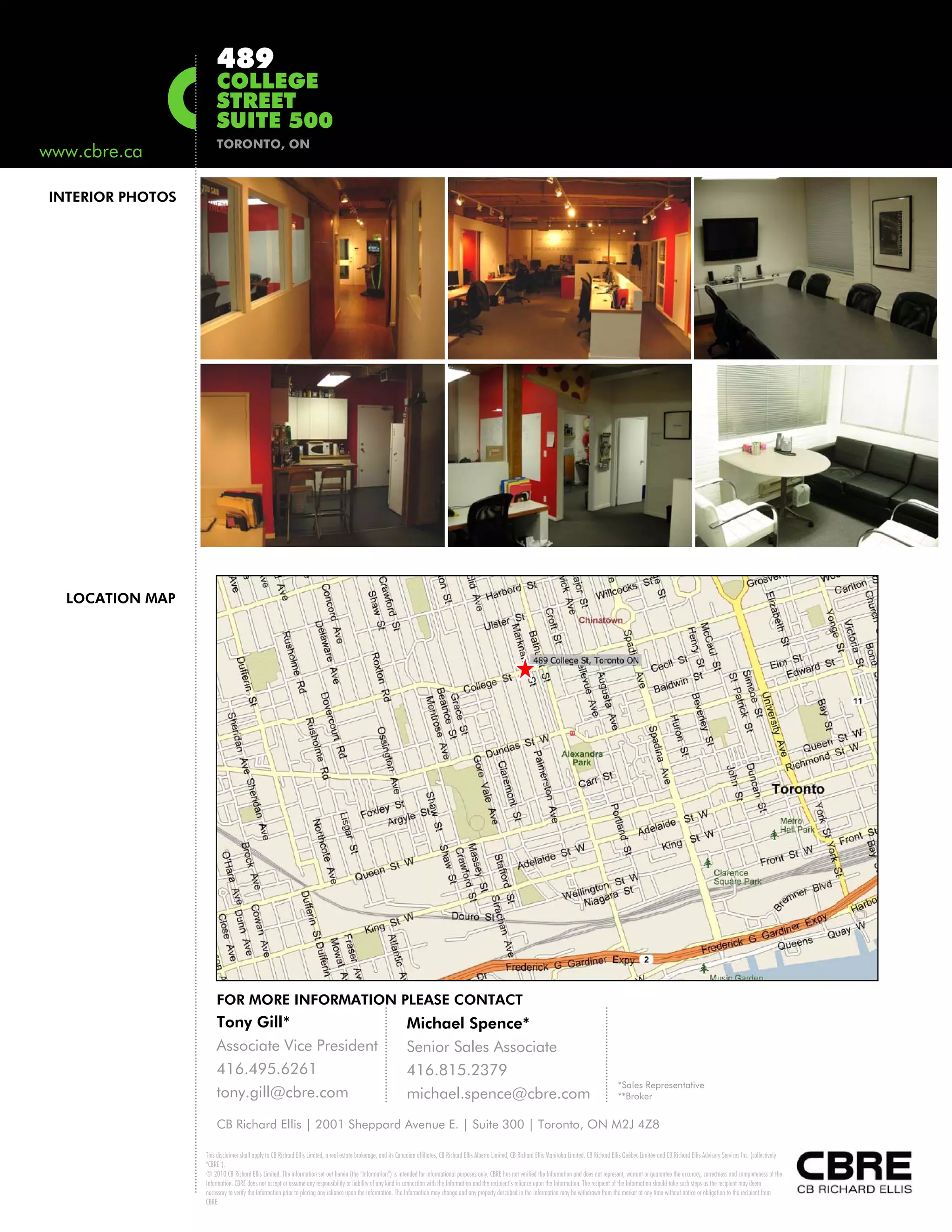489
                      COLLEGE
                      STREET
                      SUITE 500
                      TORONTO, ON
www.cbre.ca

INTERIOR PHOTOS




  LOCATION MAP




                      FOR MORE INFORMATION PLEASE CONTACT
                      Tony Gill*                                                                               Michael Spence*
                      Associate Vice President                                                                 Senior Sales Associate
                      416.495.6261                                                                             416.815.2379
                                                                                                                                                                                                                  *Sales Representative
                      tony.gill@cbre.com                                                                       michael.spence@cbre.com                                                                            **Broker


                      CB Richard Ellis | 2001 Sheppard Avenue E. | Suite 300 | Toronto, ON M2J 4Z8

                  This disclaimer shall apply to CB Richard Ellis Limited, a real estate brokerage, and its Canadian affiliates, CB Richard Ellis Alberta Limited, CB Richard Ellis Manitoba Limited, CB Richard Ellis Québec Limitée and CB Richard Ellis Advisory Services Inc. (collectively
                  "CBRE").
                  © 2010 CB Richard Ellis Limited. The information set out herein (the "Information") is intended for informational purposes only. CBRE has not verified the Information and does not represent, warrant or guarantee the accuracy, correctness and completeness of the
                  Information. CBRE does not accept or assume any responsibility or liability of any kind in connection with the Information and the recipient’s reliance upon the Information. The recipient of the Information should take such steps as the recipient may deem
                  necessary to verify the Information prior to placing any reliance upon the Information. The Information may change and any property described in the Information may be withdrawn from the market at any time without notice or obligation to the recipient from
                  CBRE.
 