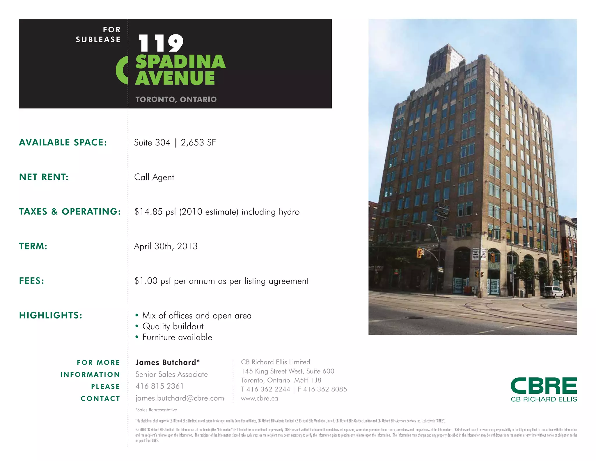 FOR
             SUBLEASE
                               119
                               SPADINA
                               AVENUE
                               TORONTO, ONTARIO




AVAILABLE SPACE:               Suite 304 | 2,653 SF


NET RENT:                      Call Agent


TAXES & OPERATING:             $14.85 psf (2010 estimate) including hydro


TERM:                          April 30th, 2013


FEES:                          $1.00 psf per annum as per listing agreement


HIGHLIGHTS:                    • Mix of offices and open area
                               • Quality buildout
                               • Furniture available

             FOR MORE          James Butchard*                                                                               CB Richard Ellis Limited
                               Senior Sales Associate                                                                        145 King Street West, Suite 600
        I N F O R M AT I O N
                                                                                                                             Toronto, Ontario M5H 1J8
                  PLEASE       416 815 2361                                                                                  T 416 362 2244 | F 416 362 8085
              C O N TA C T     james.butchard@cbre.com                                                                       www.cbre.ca
                               *Sales Representative

                               This disclaimer shall apply to CB Richard Ellis Limited, a real estate brokerage, and its Canadian affiliates, CB Richard Ellis Alberta Limited, CB Richard Ellis Manitoba Limited, CB Richard Ellis Québec Limitée and CB Richard Ellis Advisory Services Inc. (collectively “CBRE”).
                               © 2010 CB Richard Ellis Limited. The information set out herein (the “Information”) is intended for informational purposes only. CBRE has not verified the Information and does not represent, warrant or guarantee the accuracy, correctness and completeness of the Information. CBRE does not accept or assume any responsibility or liability of any kind in connection with the Information
                               and the recipient’s reliance upon the Information. The recipient of the Information should take such steps as the recipient may deem necessary to verify the Information prior to placing any reliance upon the Information. The Information may change and any property described in the Information may be withdrawn from the market at any time without notice or obligation to the
                               recipient from CBRE.
 