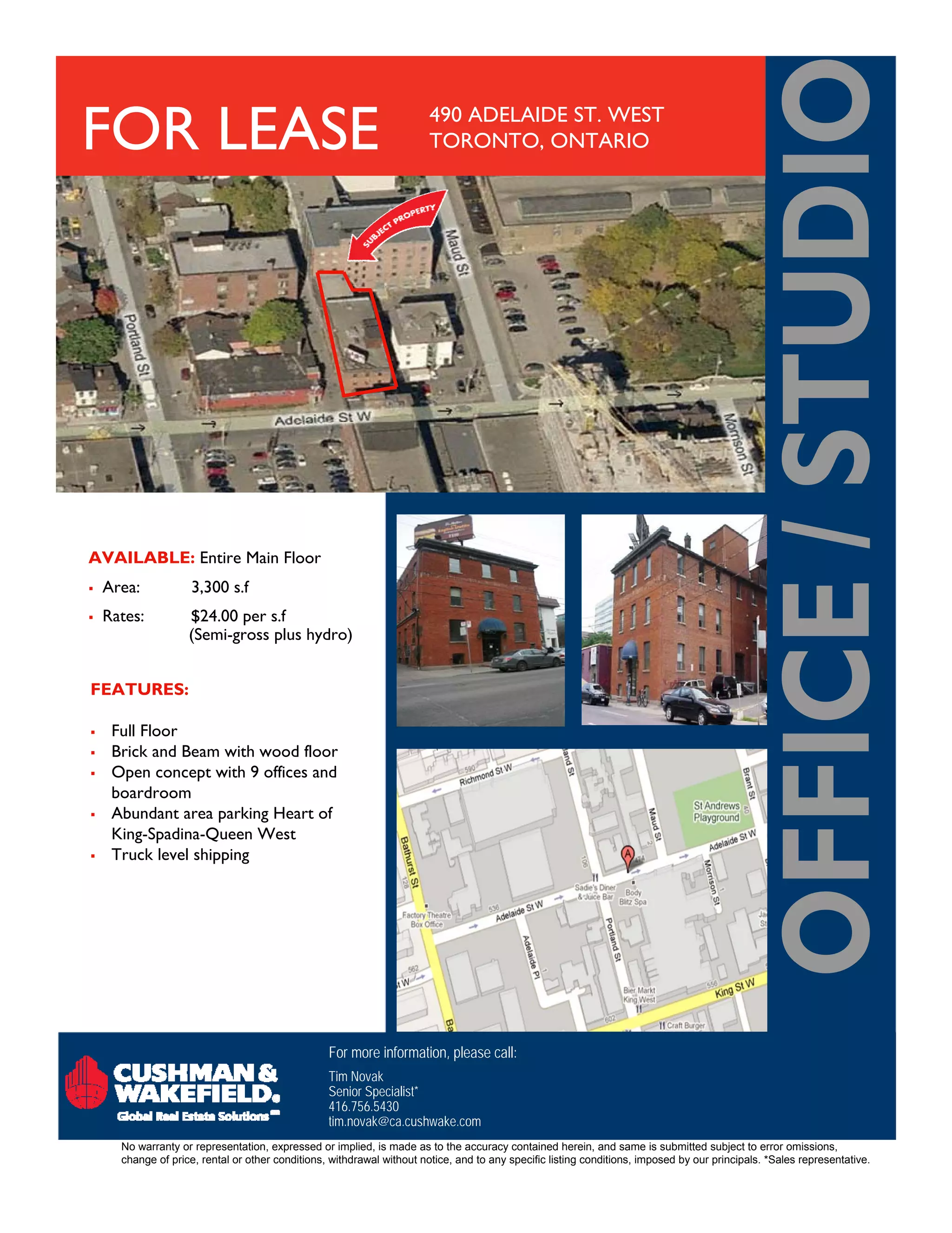 FOR LEASE                                                               490 ADELAIDE ST. WEST
                                                                        TORONTO, ONTARIO




AVAILABLE: Entire Main Floor
   Area:            3,300 s.f
   Rates:          $24.00 per s.f
                    (Semi-gross plus hydro)


FEATURES:

    Full Floor
    Brick and Beam with wood floor
    Open concept with 9 offices and
     boardroom
    Abundant area parking Heart of
     King-Spadina-Queen West
    Truck level shipping




                                                  For more information, please call:
                                                  Tim Novak
                                                  Senior Specialist*
                                                  416.756.5430
                                                  tim.novak@ca.cushwake.com
      No warranty or representation, expressed or implied, is made as to the accuracy contained herein, and same is submitted subject to error omissions,
      change of price, rental or other conditions, withdrawal without notice, and to any specific listing conditions, imposed by our principals. *Sales representative.
 