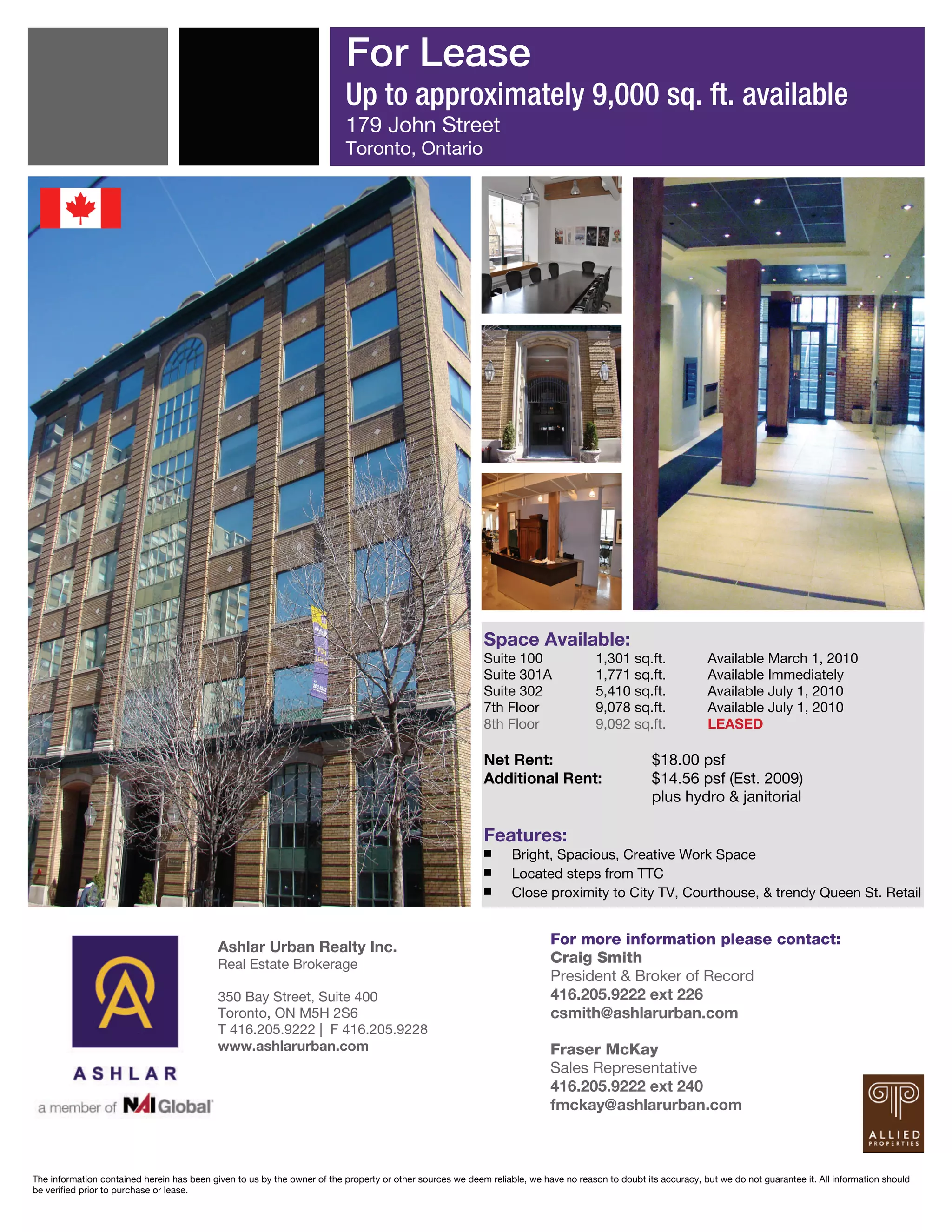 For Lease
                                                                          Up to approximately 9,000 sq. ft. available
                                                                          179 John Street
                                                                          Toronto, Ontario




                                                                                                           Space Available:
                                                                                                           Suite 100                  1,301 sq.ft.              Available March 1, 2010
                                                                                                           Suite 301A                 1,771 sq.ft.              Available Immediately
                                                                                                           Suite 302                  5,410 sq.ft.              Available July 1, 2010
                                                                                                           7th Floor                  9,078 sq.ft.              Available July 1, 2010
                                                                                                           8th Floor                  9,092 sq.ft.              LEASED

                                                                                                           Net Rent:                               $18.00 psf
                                                                                                           Additional Rent:                        $14.56 psf (Est. 2009)
                                                                                                                                                   plus hydro & janitorial

                                                                                                           Features:
                                                                                                           ￭      Bright, Spacious, Creative Work Space
                                                                                                           ￭      Located steps from TTC
                                                                                                           ￭      Close proximity to City TV, Courthouse, & trendy Queen St. Retail


                                            Ashlar Urban Realty Inc.                                                       For more information please contact:
                                            Real Estate Brokerage                                                          Craig Smith
                                                                                                                           President & Broker of Record
                                            350 Bay Street, Suite 400                                                      416.205.9222 ext 226
                                            Toronto, ON M5H 2S6                                                            csmith@ashlarurban.com
                                            T 416.205.9222 | F 416.205.9228
                                            www.ashlarurban.com                                                            Fraser McKay
                                                                                                                           Sales Representative
                                                                                                                           416.205.9222 ext 240
                                                                                                                           fmckay@ashlarurban.com



The information contained herein has been given to us by the owner of the property or other sources we deem reliable, we have no reason to doubt its accuracy, but we do not guarantee it. All information should
be verified prior to purchase or lease.
 