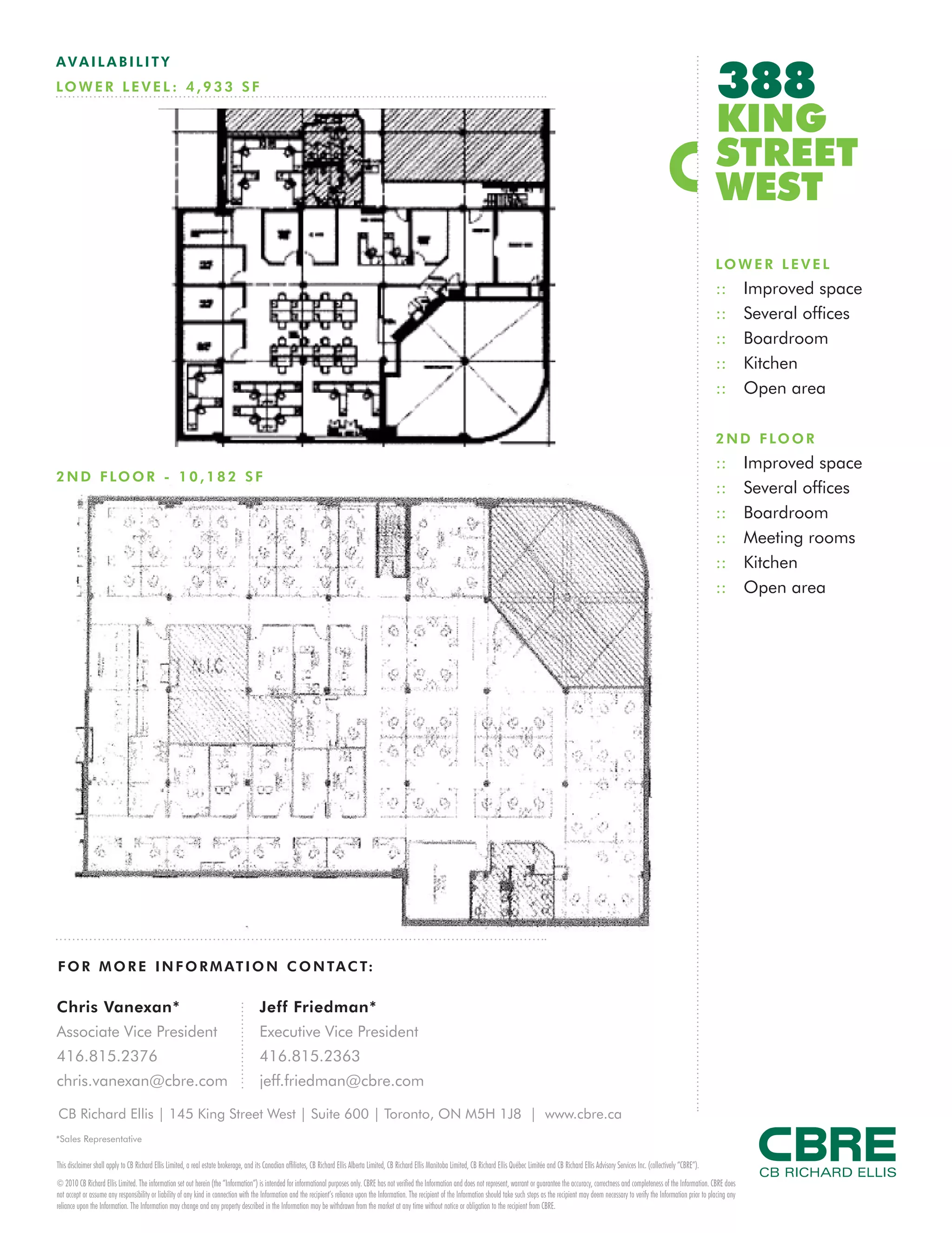 388
AVAILABILITY
LO W E R L E V E L : 4 , 9 3 3 S F

                                                                                                                                                                                                                                                                                         KING
                                                                                                                                                                                                                                                                                         STREET
                                                                                                                                                                                                                                                                                         WEST
                                                                                                                                                                                                                                                                                         LO W E R L E V E L
                                                                                                                                                                                                                                                                                         ::         Improved space
                                                                                                                                                                                                                                                                                         ::         Several offices
                                                                                                                                                                                                                                                                                         ::         Boardroom
                                                                                                                                                                                                                                                                                         ::         Kitchen
                                                                                                                                                                                                                                                                                         ::         Open area

                                                                                                                                                                                                                                                                                         2 N D F LO O R
                                                                                                                                                                                                                                                                                         ::         Improved space
2 N D F LO O R - 1 0 , 1 8 2 S F
                                                                                                                                                                                                                                                                                         ::         Several offices
                                                                                                                                                                                                                                                                                         ::         Boardroom
                                                                                                                                                                                                                                                                                         ::         Meeting rooms
                                                                                                                                                                                                                                                                                         ::         Kitchen
                                                                                                                                                                                                                                                                                         ::         Open area




F O R M O R E I N F O R M AT I O N C O N TA C T:

Chris Vanexan*                                                                         Jeff Friedman*
Associate Vice President                                                               Executive Vice President
416.815.2376                                                                           416.815.2363
chris.vanexan@cbre.com                                                                 jeff.friedman@cbre.com

CB Richard Ellis | 145 King Street West | Suite 600 | Toronto, ON M5H 1J8 | www.cbre.ca
*Sales Representative

This disclaimer shall apply to CB Richard Ellis Limited, a real estate brokerage, and its Canadian affiliates, CB Richard Ellis Alberta Limited, CB Richard Ellis Manitoba Limited, CB Richard Ellis Québec Limitée and CB Richard Ellis Advisory Services Inc. (collectively “CBRE”).
© 2010 CB Richard Ellis Limited. The information set out herein (the “Information”) is intended for informational purposes only. CBRE has not verified the Information and does not represent, warrant or guarantee the accuracy, correctness and completeness of the Information. CBRE does
not accept or assume any responsibility or liability of any kind in connection with the Information and the recipient’s reliance upon the Information. The recipient of the Information should take such steps as the recipient may deem necessary to verify the Information prior to placing any
reliance upon the Information. The Information may change and any property described in the Information may be withdrawn from the market at any time without notice or obligation to the recipient from CBRE.
 
