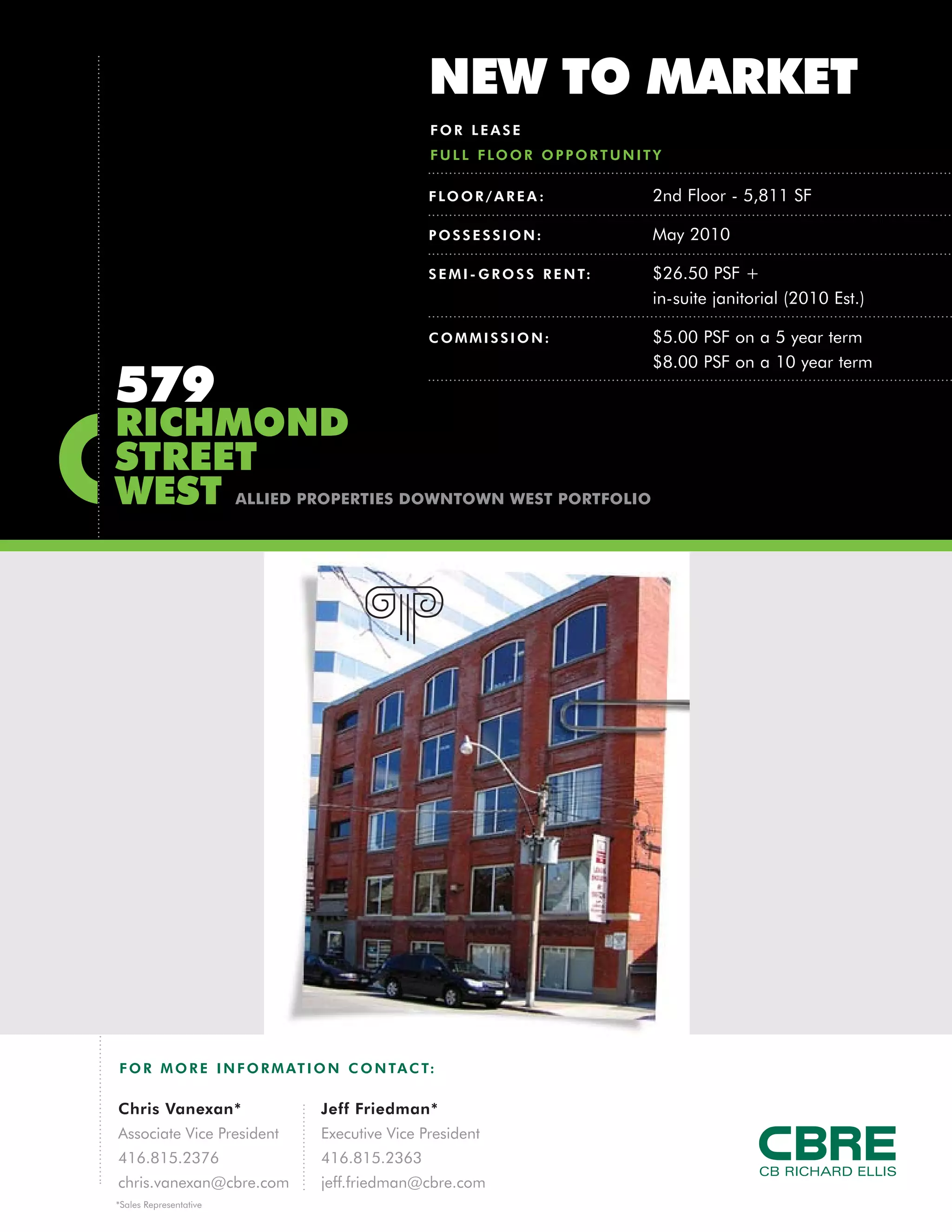 NEW TO MARKET
                                                FOR LEASE
                                                F U L L F LO O R O P P O R T U N I T Y

                                                F LO O R / A R E A :                2nd Floor - 5,811 SF

                                                POSSESSION:                         May 2010

                                                S E M I - G R O S S R E N T:        $26.50 PSF +
                                                                                    in-suite janitorial (2010 Est.)

                                                COMMISSION:                         $5.00 PSF on a 5 year term
                                                                                    $8.00 PSF on a 10 year term
579
RICHMOND
STREET
WEST                    ALLIED PROPERTIES DOWNTOWN WEST PORTFOLIO




F O R M O R E I N F O R M AT I O N C O N TA C T:

Chris Vanexan*                  Jeff Friedman*
Associate Vice President        Executive Vice President
416.815.2376                    416.815.2363
chris.vanexan@cbre.com          jeff.friedman@cbre.com
*Sales Representative
 