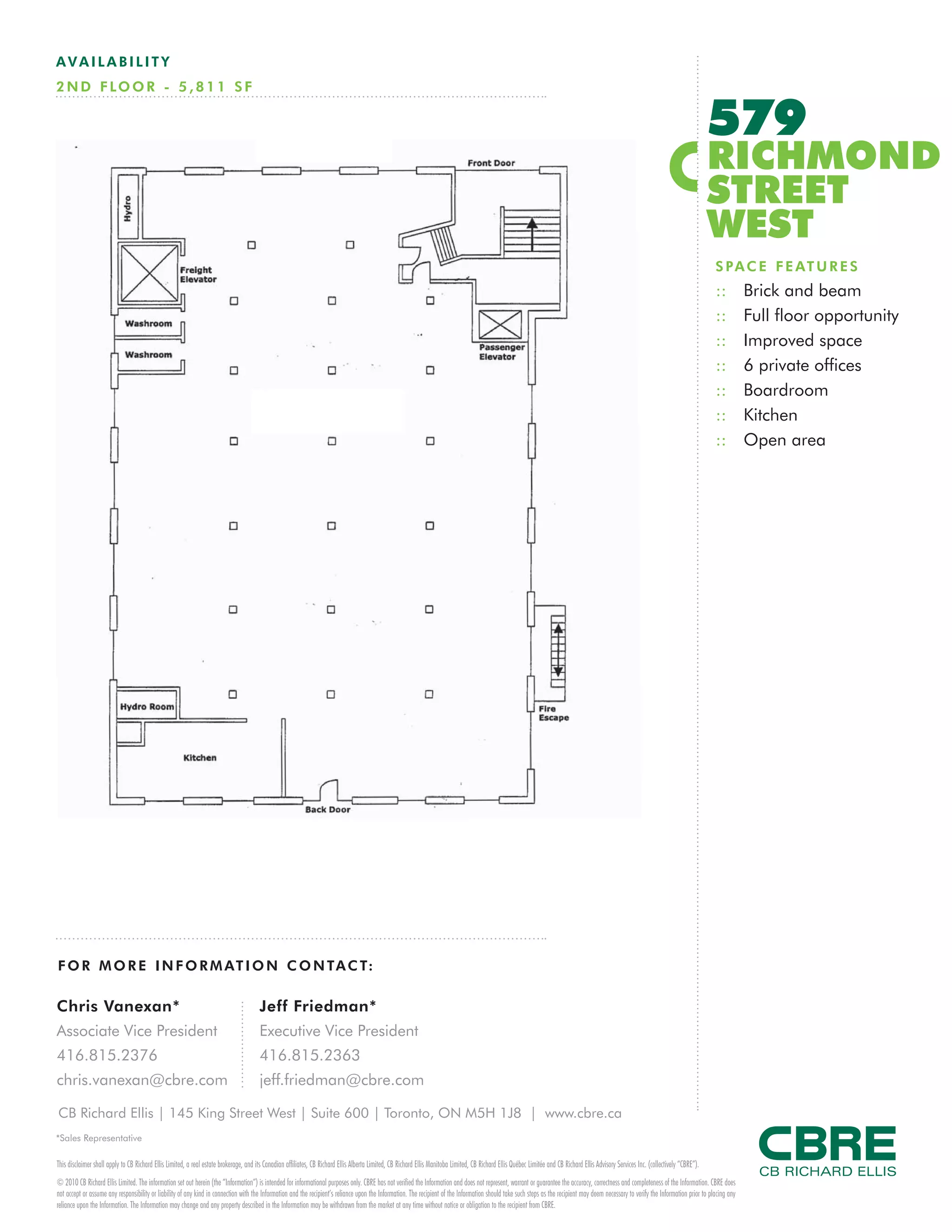 AVAILABILITY
2 N D F LO O R - 5 , 8 1 1 S F


                                                                                                                                                                                                                                                                                         579
                                                                                                                                                                                                                                                                                         RICHMOND
                                                                                                                                                                                                                                                                                         STREET
                                                                                                                                                                                                                                                                                         WEST
                                                                                                                                                                                                                                                                                         S P A C E F E AT U R E S
                                                                                                                                                                                                                                                                                         ::         Brick and beam
                                                                                                                                                                                                                                                                                         ::         Full floor opportunity
                                                                                                                                                                                                                                                                                         ::         Improved space
                                                                                                                                                                                                                                                                                         ::         6 private offices
                                                                                                                                                                                                                                                                                         ::         Boardroom
                                                                                                                                                                                                                                                                                         ::         Kitchen
                                                                                                                                                                                                                                                                                         ::         Open area




F O R M O R E I N F O R M AT I O N C O N TA C T:

Chris Vanexan*                                                                         Jeff Friedman*
Associate Vice President                                                               Executive Vice President
416.815.2376                                                                           416.815.2363
chris.vanexan@cbre.com                                                                 jeff.friedman@cbre.com

CB Richard Ellis | 145 King Street West | Suite 600 | Toronto, ON M5H 1J8 | www.cbre.ca
*Sales Representative

This disclaimer shall apply to CB Richard Ellis Limited, a real estate brokerage, and its Canadian affiliates, CB Richard Ellis Alberta Limited, CB Richard Ellis Manitoba Limited, CB Richard Ellis Québec Limitée and CB Richard Ellis Advisory Services Inc. (collectively “CBRE”).
© 2010 CB Richard Ellis Limited. The information set out herein (the “Information”) is intended for informational purposes only. CBRE has not verified the Information and does not represent, warrant or guarantee the accuracy, correctness and completeness of the Information. CBRE does
not accept or assume any responsibility or liability of any kind in connection with the Information and the recipient’s reliance upon the Information. The recipient of the Information should take such steps as the recipient may deem necessary to verify the Information prior to placing any
reliance upon the Information. The Information may change and any property described in the Information may be withdrawn from the market at any time without notice or obligation to the recipient from CBRE.
 