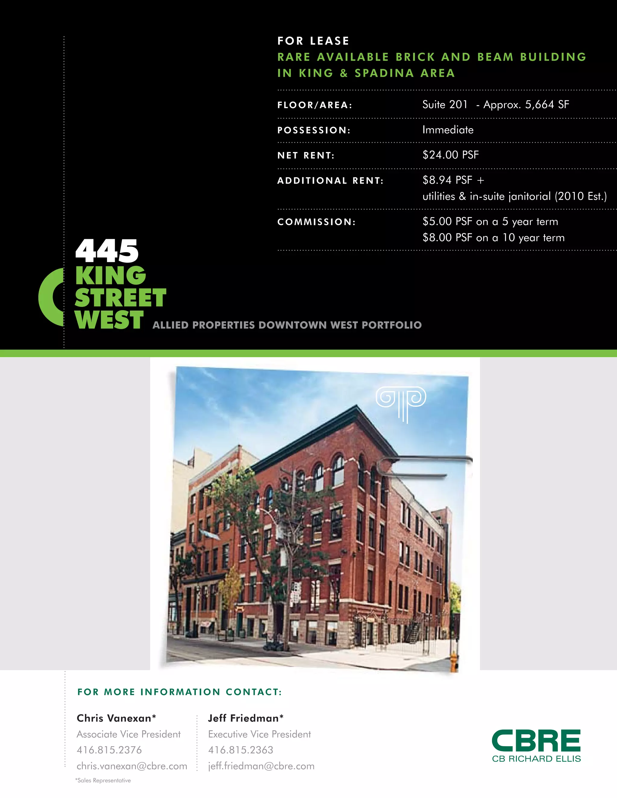 FOR LEASE
                                                RARE AVAILABLE BRICK AND BEAM BUILDING
                                                I N K I N G & S PA D I N A A R E A

                                                F LO O R / A R E A :           Suite 201 - Approx. 5,664 SF

                                                POSSESSION:                    Immediate

                                                N E T R E N T:                 $24.00 PSF

                                                A D D I T I O N A L R E N T:   $8.94 PSF +
                                                                               utilities & in-suite janitorial (2010 Est.)

                                                COMMISSION:                    $5.00 PSF on a 5 year term
                                                                               $8.00 PSF on a 10 year term
445
KING
STREET
WEST                    ALLIED PROPERTIES DOWNTOWN WEST PORTFOLIO




F O R M O R E I N F O R M AT I O N C O N TA C T:

Chris Vanexan*                  Jeff Friedman*
Associate Vice President        Executive Vice President
416.815.2376                    416.815.2363
chris.vanexan@cbre.com          jeff.friedman@cbre.com
*Sales Representative
 