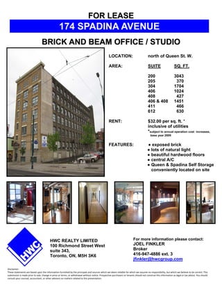 FOR LEASE
                                                  174 SPADINA AVENUE
                                 BRICK AND BEAM OFFICE / STUDIO
                                                                                                  LOCATION:                              north of Queen St. W.

                                                                                                  AREA:                                  SUITE                    SQ. FT.

                                                                                                                                         200                      3043
                                                                                                                                         205                       370
                                                                                                                                         304                      1704
                                                                                                                                         406                      1024
                                                                                                                                         408                       427
                                                                                                                                         406 & 408                1451
                                                                                                                                         411                       466
                                                                                                                                         612                       630

                                                                                                  RENT:                                  $32.00 per sq. ft. *
                                                                                                                                         inclusive of utilities
                                                                                                                                         *subject to annual operation cost              increases,
                                                                                                                                           base year 2009


                                                                                                  FEATURES:                             ● exposed brick
                                                                                                                                        ● lots of natural light
                                                                                                                                        ● beautiful hardwood floors
                                                                                                                                        ● central A/C
                                                                                                                                        ● Queen & Spadina Self Storage
                                                                                                                                          conveniently located on site




                                         HWC REALTY LIMITED                                                               For more information please contact:
                                         100 Richmond Street West                                                         JOEL FINKLER
                                         suite 343,                                                                       Broker
                                         Toronto, ON, M5H 3K6                                                             416-947-4886 ext. 3
                                                                                                                          jfinkler@hwcgroup.com

Disclaimer: 
These statements are based upon the information furnished by the principals and sources which we deem reliable for which we assume no responsibility, but which we believe to be correct. This 
submission is made prior to sale, change in price or terms, or withdrawal without notice. Prospective purchasers or tenants should not construe this information as legal or tax advice. You should 
consult your counsel, accountant, or other advisors on matters related to this presentation.
 