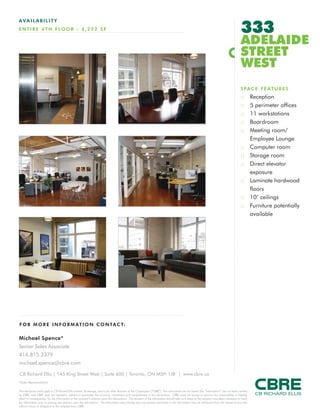 333
AVAILABILITY
E N T I R E 4 T H F LO O R - 4 , 2 2 2 S F

                                                                                                                                                                                              ADELAIDE
                                                                                                                                                                                              STREET
                                                                                                                                                                                              WEST
                                                                                                                                                                                              S P A C E F E AT U R E S
                                                                                                                                                                                              ::       Reception
                                                                                                                                                                                              ::       5 perimeter offices
                                                                                                                                                                                              ::       11 workstations
                                                                                                                                                                                              ::       Boardroom
                                                                                                                                                                                              ::       Meeting room/
                                                                                                                                                                                                       Employee Lounge
                                                                                                                                                                                              ::       Computer room
                                                                                                                                                                                              ::       Storage room
                                                                                                                                                                                              ::       Direct elevator
                                                                                                                                                                                                       exposure
                                                                                                                                                                                              ::       Laminate hardwood
                                                                                                                                                                                                       floors
                                                                                                                                                                                              ::       10’ ceilings
                                                                                                                                                                                              ::       Furniture potentially
                                                                                                                                                                                                       available




F O R M O R E I N F O R M AT I O N C O N TA C T:

Michael Spence*
Senior Sales Associate
416.815.2379
michael.spence@cbre.com

CB Richard Ellis | 145 King Street West | Suite 600 | Toronto, ON M5H 1J8 | www.cbre.ca
*Sales Representative

This disclaimer shall apply to CB Richard Ellis Limited, Brokerage, and to all other divisions of the Corporation (“CBRE”). The information set out herein (the “Information”) has not been verified
by CBRE, and CBRE does not represent, warrant or guarantee the accuracy, correctness and completeness of the Information. CBRE does not accept or assume any responsibility or liability,
direct or consequential, for the Information or the recipient’s reliance upon the Information. The recipient of the Information should take such steps as the recipient may deem necessary to verify
the Information prior to placing any reliance upon the Information. The Information may change and any property described in the Information may be withdrawn from the market at any time
without notice or obligation to the recipient from CBRE.
 