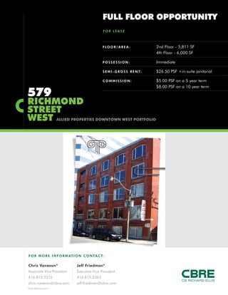 FULL FLOOR OPPORTUNITY
                                                FOR LEASE



                                                F LO O R / A R E A :           2nd Floor - 5,811 SF
                                                                               4th Floor - 6,000 SF

                                                POSSESSION:                    Immediate

                                                S E M I - G R O S S R E N T:   $26.50 PSF +in-suite janitorial

                                                COMMISSION:                    $5.00 PSF on a 5 year term
                                                                               $8.00 PSF on a 10 year term
579
RICHMOND
STREET
WEST                    ALLIED PROPERTIES DOWNTOWN WEST PORTFOLIO




F O R M O R E I N F O R M AT I O N C O N TA C T:

Chris Vanexan*                  Jeff Friedman*
Associate Vice President        Executive Vice President
416.815.2376                    416.815.2363
chris.vanexan@cbre.com          jeff.friedman@cbre.com
*Sales Representative
 