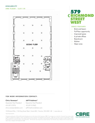 AVAILABILITY
2 N D F LO O R - 5 , 8 1 1 S F


                                                                                                                                                                                           579
                                                                                                                                                                                           RICHMOND
                                                                                                                                                                                           STREET
                                                                                                                                                                                           WEST
                                                                                                                                                                                              S P A C E F E AT U R E S
                                                                                                                                                                                              ::       Brick and beam
                                                                                                                                                                                              ::       Full floor opportunity
                                                                                                                                                                                              ::       Improved space
                                                                                                                                                                                              ::       6 private offices
                                                                                                                                                                                              ::       Boardroom
                                                                                                                                                                                              ::       Kitchen
                                                                                                                                                                                              ::       Open area




F O R M O R E I N F O R M AT I O N C O N TA C T:

Chris Vanexan*                                            Jeff Friedman*
Associate Vice President                                  Executive Vice President
416.815.2376                                              416.815.2363
chris.vanexan@cbre.com                                    jeff.friedman@cbre.com

CB Richard Ellis | 145 King Street West | Suite 600 | Toronto, ON M5H 1J8 | www.cbre.ca
*Sales Representative

This disclaimer shall apply to CB Richard Ellis Limited, Brokerage, and to all other divisions of the Corporation (“CBRE”). The information set out herein (the “Information”) has not been verified
by CBRE, and CBRE does not represent, warrant or guarantee the accuracy, correctness and completeness of the Information. CBRE does not accept or assume any responsibility or liability,
direct or consequential, for the Information or the recipient’s reliance upon the Information. The recipient of the Information should take such steps as the recipient may deem necessary to verify
the Information prior to placing any reliance upon the Information. The Information may change and any property described in the Information may be withdrawn from the market at any time
without notice or obligation to the recipient from CBRE.
 