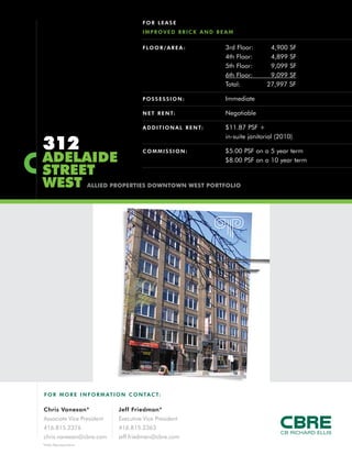 FOR LEASE
                                         IMPROVED BRICK AND BEAM


                                         F LO O R / A R E A :           3rd Floor:       4,900 SF
                                                                        4th Floor:       4,899 SF
                                                                        5th Floor:       9,099 SF
                                                                        6th Floor:       9,099 SF
                                                                        Total:          27,997 SF

                                         POSSESSION:                    Immediate

                                         N E T R E N T:                 Negotiable

                                         A D D I T I O N A L R E N T:   $11.87 PSF +


312
                                                                        in-suite janitorial (2010)

                                         COMMISSION:                    $5.00 PSF on a 5 year term
ADELAIDE                                                                $8.00 PSF on a 10 year term
STREET
WEST                    ALLIED PROPERTIES DOWNTOWN WEST PORTFOLIO




F O R M O R E I N F O R M AT I O N C O N TA C T:

Chris Vanexan*                  Jeff Friedman*
Associate Vice President        Executive Vice President
416.815.2376                    416.815.2363
chris.vanexan@cbre.com          jeff.friedman@cbre.com
*Sales Representative
 
