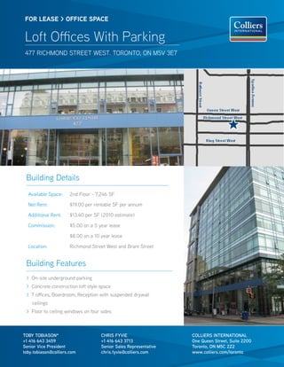 Building Features
> On-site underground parking
> Concrete construction loft style space
> 7 offices, Boardroom, Reception with suspended drywall
ceilings
> Floor to ceiling windows on four sides
COLLIERS INTERNATIONAL
One Queen Street, Suite 2200
Toronto, ON M5C 2Z2
www.colliers.com/toronto
FOR lease > OFFICE SPACE
Loft Offices With Parking
477 richmond street west. toronto, on M5V 3E7
toby tobiason*
+1 416 643 3459
Senior Vice President
toby.tobiason@colliers.com
chris Fyvie
+1 416 643 3713
Senior Sales Representative
chris.fyvie@colliers.com
Building Details
Available Space: 2nd Floor - 7,246 SF
Net Rent: $19.00 per rentable SF per annum
Additional Rent: $13.40 per SF (2010 estimate)
Commission: $5.00 on a 5 year lease
$8.00 on a 10 year lease
Location: Richmond Street West and Brant Street
 