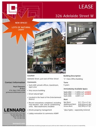 LEASE
                                                                                                            326 Adelaide Street W

                            New
                          NEW SPACE!

                         Space
                   LOTS OF NATURAL               !
                        LIGHT




                                                   Location                                                                  Building Description
                                                   Adelaide Street, just east of Peter Street                                “C” Class Office Building

     Contact Information                           Comments                                                                  Term
                                                      Suite 600: private offices, boardroom,                                5 years
               Paul Cheevers                           open area
                       Broker                                                                                                 Immediately Available Space
          416.366.3183 x228                           Very secure building
       pcheevers@lennard.com                                                                                                  Suite 202:             1,493 r.s.f. LEASED
                                                      Great natural light                                                    Suite 302:             1,455 r.s.f. LEASED
                                                                                                                              Suite 600:             3,047 r.s.f.
                                                      Located in the heart of the Entertainment
                                                       District                                                               Rent

                                                      Recent renovations completed, including                                Net Rent:                    $11.75 p.s.f./yr
                                                       new elevator, roof, and air conditioning                               Additional Rent:             $10.25 p.s.f./yr*
                                                       units. New washrooms installed                                         Gross Rent:                  $22.00 p.s.f./yr

                                                      Onsite property management                                             *plus hydro – separately metered
  Lennard Commercial Realty, Brokerage
            150 York Street Suite 1900
                                                      Lobby renovation to commence ASAP!
             Toronto Ontario M5H 3S5
                 Phone: 416.366.3183
                   Fax: 416.366.3186



                     lennard.com
Statements and information contained are based on the information furnished by principals and sources which we deem reliable but for which we can assume no responsibility
 